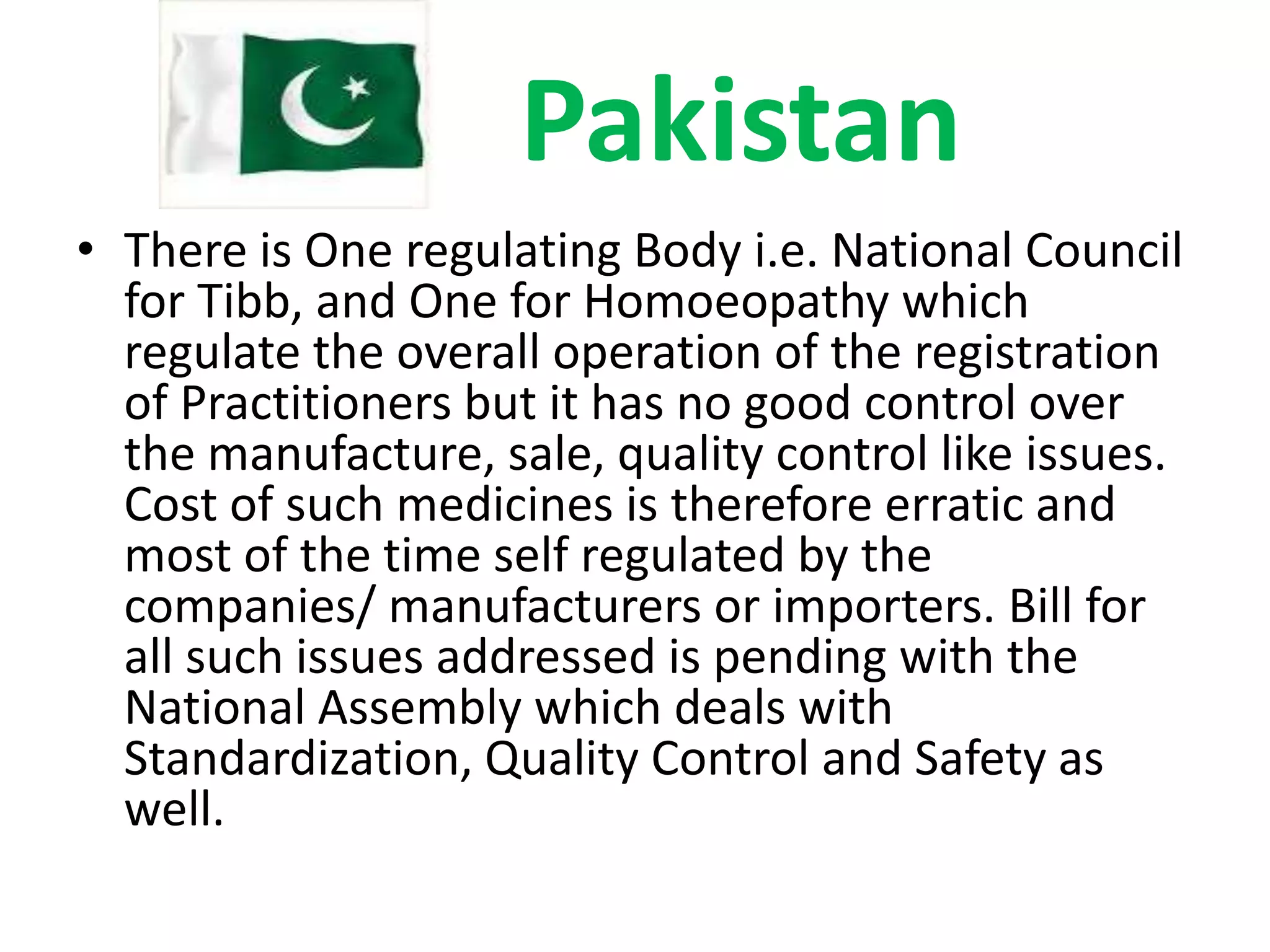 Pakistan
• There is One regulating Body i.e. National Council
for Tibb, and One for Homoeopathy which
regulate the overall operation of the registration
of Practitioners but it has no good control over
the manufacture, sale, quality control like issues.
Cost of such medicines is therefore erratic and
most of the time self regulated by the
companies/ manufacturers or importers. Bill for
all such issues addressed is pending with the
National Assembly which deals with
Standardization, Quality Control and Safety as
well.

 