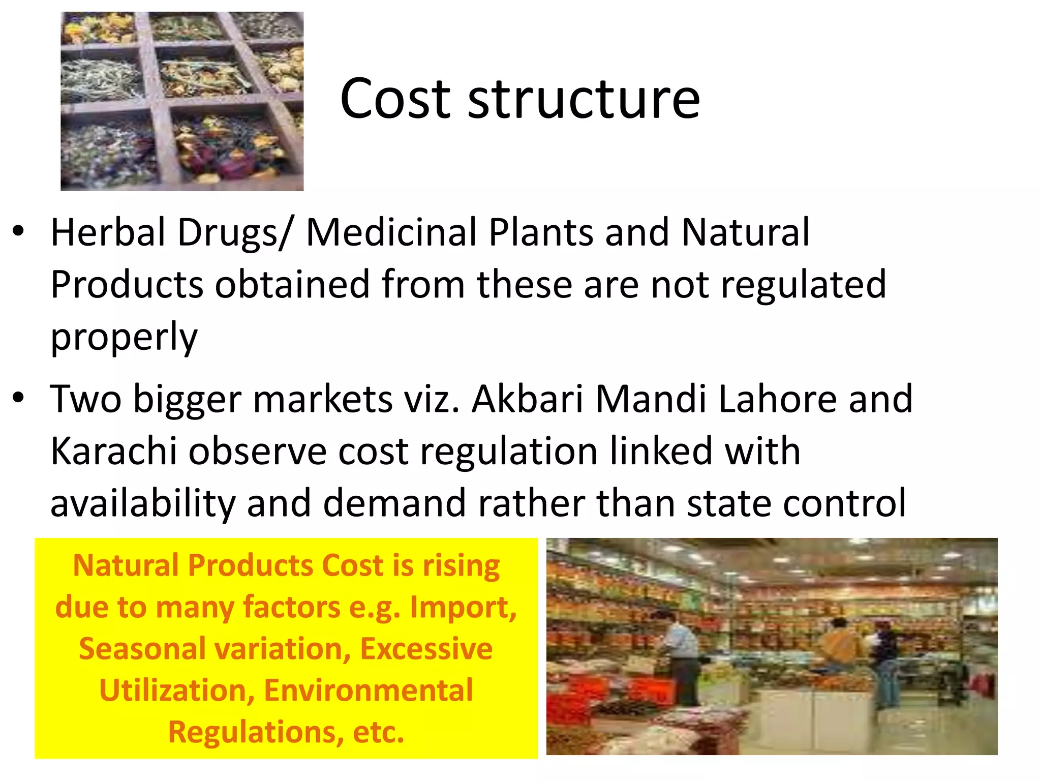 Cost structure
• Herbal Drugs/ Medicinal Plants and Natural
Products obtained from these are not regulated
properly
• Two bigger markets viz. Akbari Mandi Lahore and
Karachi observe cost regulation linked with
availability and demand rather than state control
Natural Products Cost is rising
due to many factors e.g. Import,
Seasonal variation, Excessive
Utilization, Environmental
Regulations, etc.

 