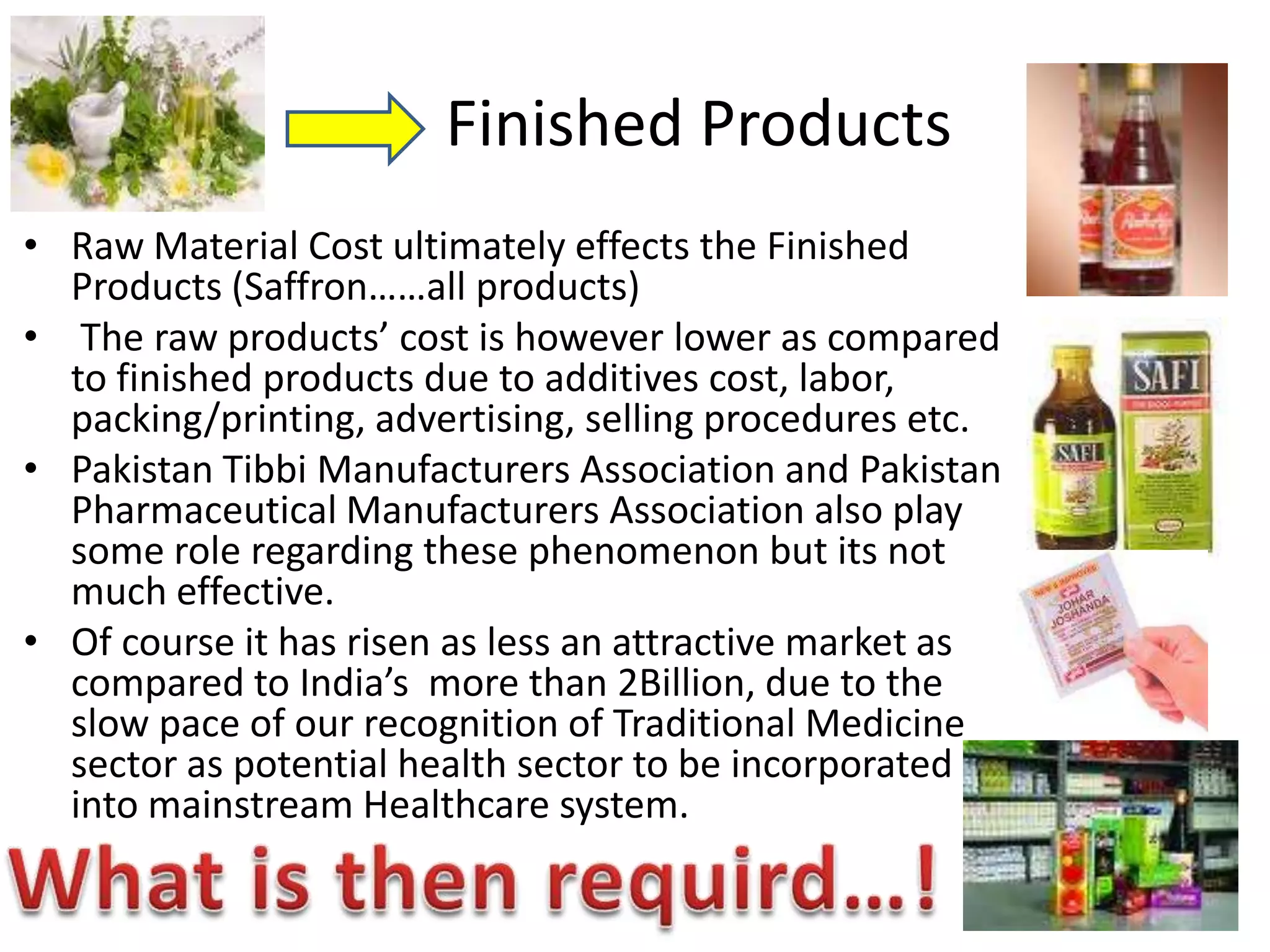 Finished Products
• Raw Material Cost ultimately effects the Finished
Products (Saffron……all products)
• The raw products’ cost is however lower as compared
to finished products due to additives cost, labor,
packing/printing, advertising, selling procedures etc.
• Pakistan Tibbi Manufacturers Association and Pakistan
Pharmaceutical Manufacturers Association also play
some role regarding these phenomenon but its not
much effective.
• Of course it has risen as less an attractive market as
compared to India’s more than 2Billion, due to the
slow pace of our recognition of Traditional Medicine
sector as potential health sector to be incorporated
into mainstream Healthcare system.

 
