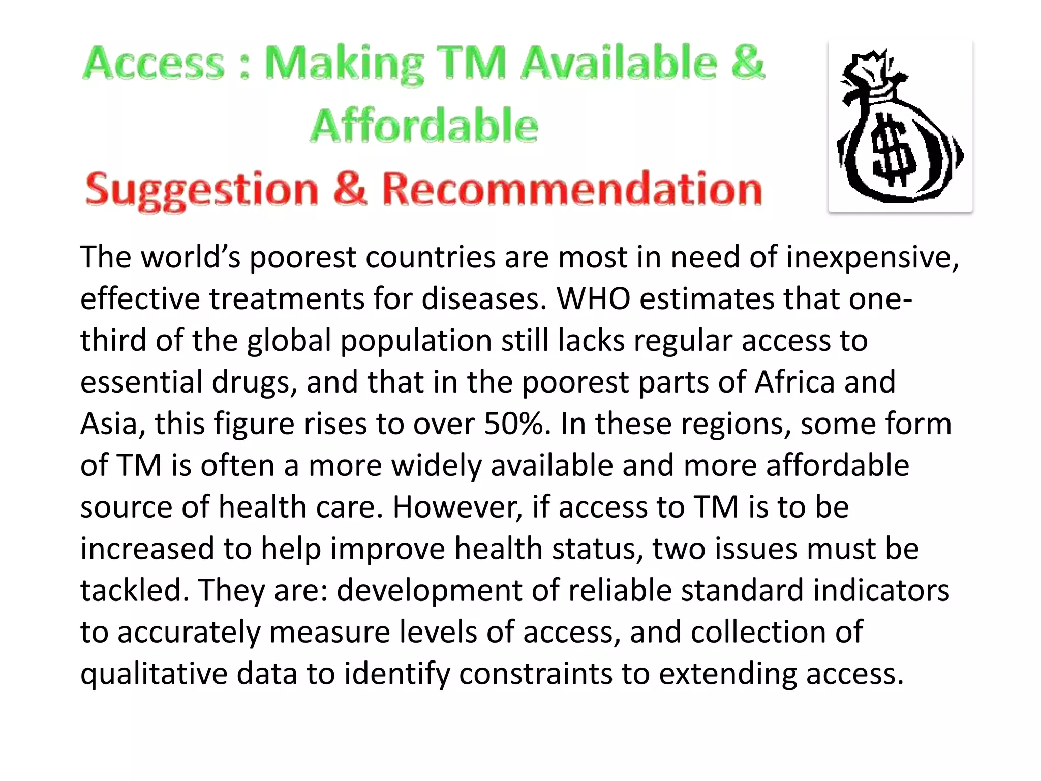 The world’s poorest countries are most in need of inexpensive,
effective treatments for diseases. WHO estimates that onethird of the global population still lacks regular access to
essential drugs, and that in the poorest parts of Africa and
Asia, this figure rises to over 50%. In these regions, some form
of TM is often a more widely available and more affordable
source of health care. However, if access to TM is to be
increased to help improve health status, two issues must be
tackled. They are: development of reliable standard indicators
to accurately measure levels of access, and collection of
qualitative data to identify constraints to extending access.

 