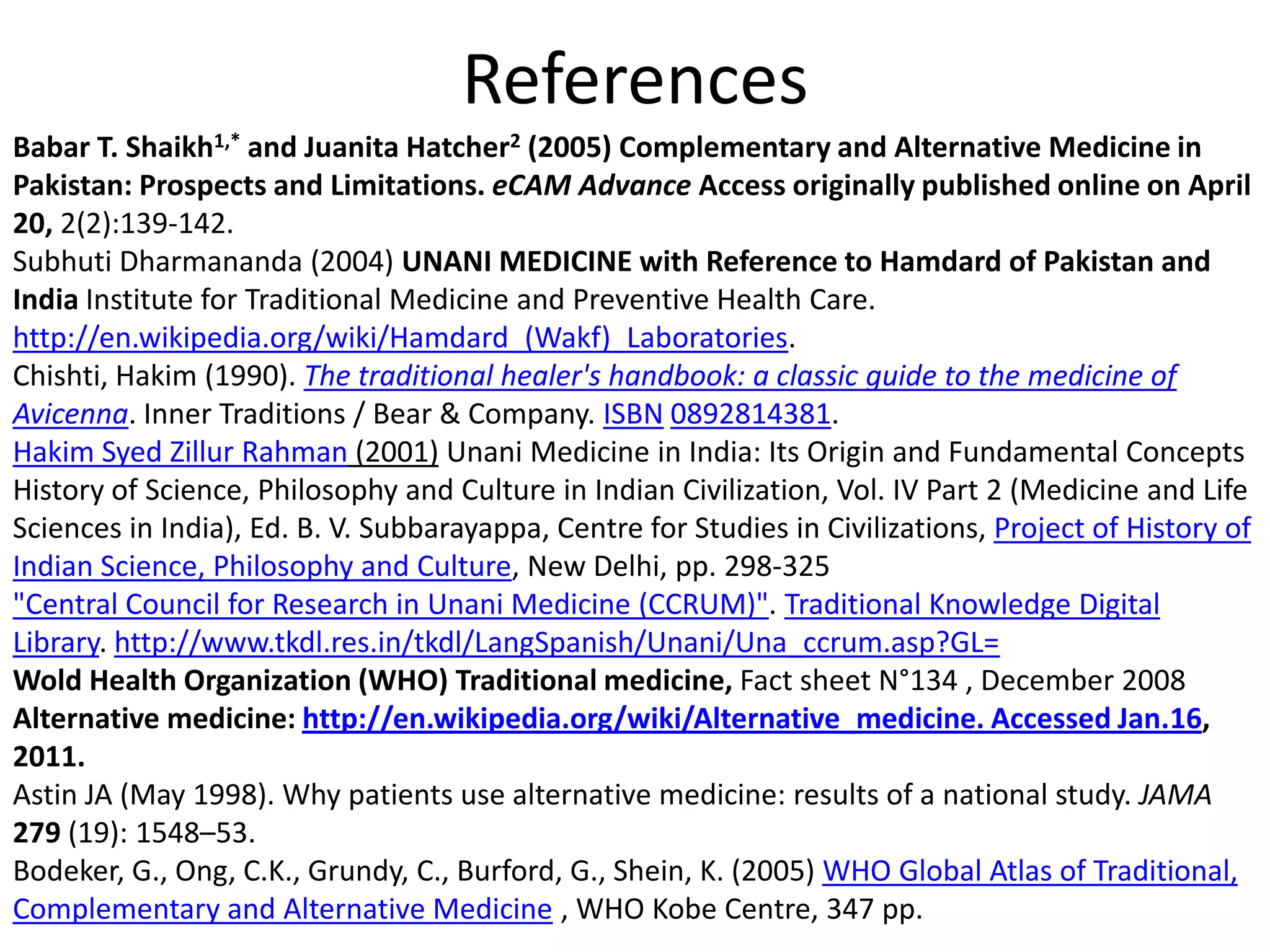 References
Babar T. Shaikh1,* and Juanita Hatcher2 (2005) Complementary and Alternative Medicine in
Pakistan: Prospects and Limitations. eCAM Advance Access originally published online on April
20, 2(2):139-142.
Subhuti Dharmananda (2004) UNANI MEDICINE with Reference to Hamdard of Pakistan and
India Institute for Traditional Medicine and Preventive Health Care.
http://en.wikipedia.org/wiki/Hamdard_(Wakf)_Laboratories.
Chishti, Hakim (1990). The traditional healer's handbook: a classic guide to the medicine of
Avicenna. Inner Traditions / Bear & Company. ISBN 0892814381.
Hakim Syed Zillur Rahman (2001) Unani Medicine in India: Its Origin and Fundamental Concepts
History of Science, Philosophy and Culture in Indian Civilization, Vol. IV Part 2 (Medicine and Life
Sciences in India), Ed. B. V. Subbarayappa, Centre for Studies in Civilizations, Project of History of
Indian Science, Philosophy and Culture, New Delhi, pp. 298-325
"Central Council for Research in Unani Medicine (CCRUM)". Traditional Knowledge Digital
Library. http://www.tkdl.res.in/tkdl/LangSpanish/Unani/Una_ccrum.asp?GL=
Wold Health Organization (WHO) Traditional medicine, Fact sheet N°134 , December 2008
Alternative medicine: http://en.wikipedia.org/wiki/Alternative_medicine. Accessed Jan.16,
2011.
Astin JA (May 1998). Why patients use alternative medicine: results of a national study. JAMA
279 (19): 1548–53.
Bodeker, G., Ong, C.K., Grundy, C., Burford, G., Shein, K. (2005) WHO Global Atlas of Traditional,
Complementary and Alternative Medicine , WHO Kobe Centre, 347 pp.

 