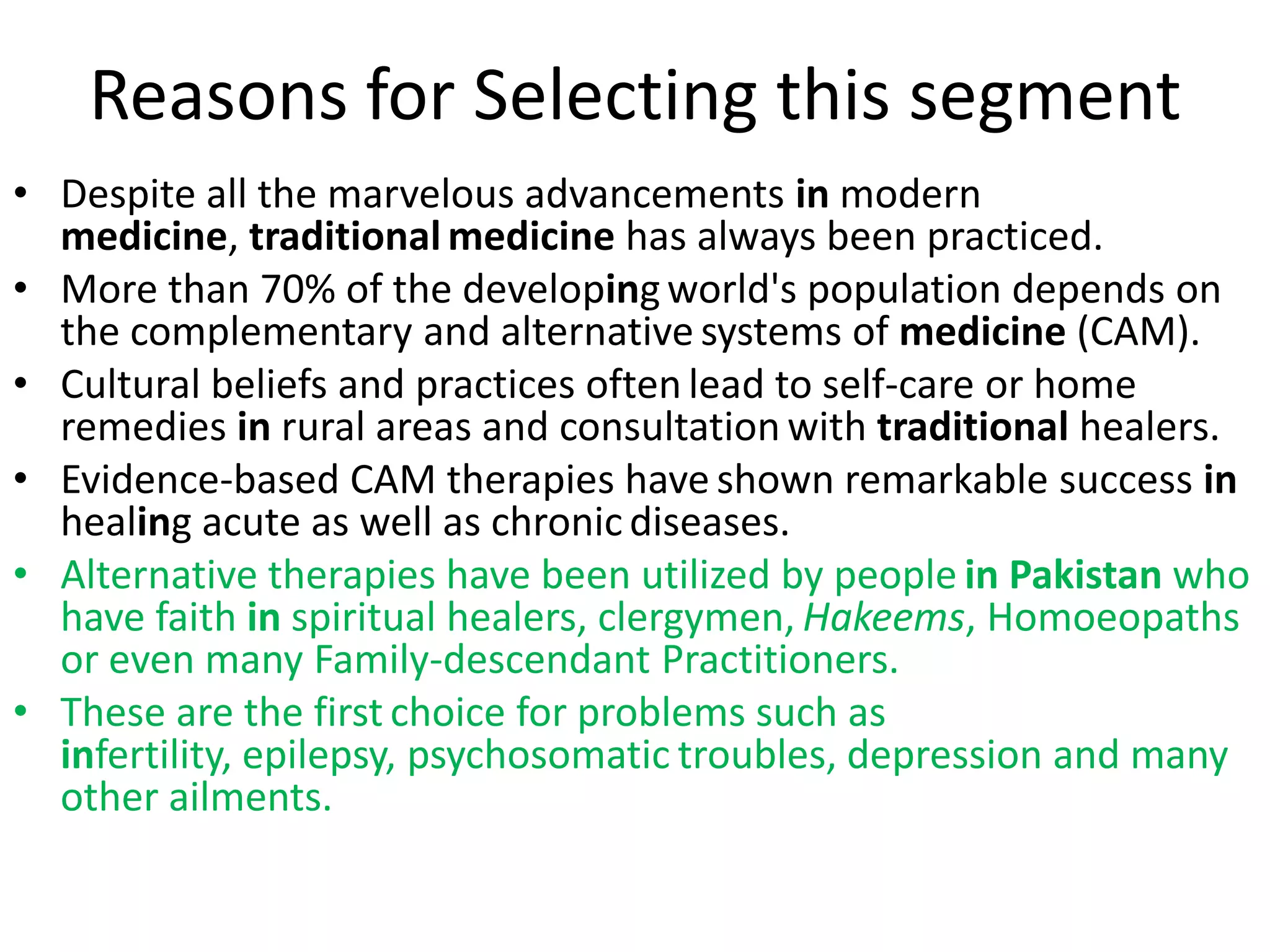 Reasons for Selecting this segment
• Despite all the marvelous advancements in modern
medicine, traditional medicine has always been practiced.
• More than 70% of the developing world's population depends on
the complementary and alternative systems of medicine (CAM).
• Cultural beliefs and practices often lead to self-care or home
remedies in rural areas and consultation with traditional healers.
• Evidence-based CAM therapies have shown remarkable success in
healing acute as well as chronic diseases.
• Alternative therapies have been utilized by people in Pakistan who
have faith in spiritual healers, clergymen, Hakeems, Homoeopaths
or even many Family-descendant Practitioners.
• These are the first choice for problems such as
infertility, epilepsy, psychosomatic troubles, depression and many
other ailments.

 