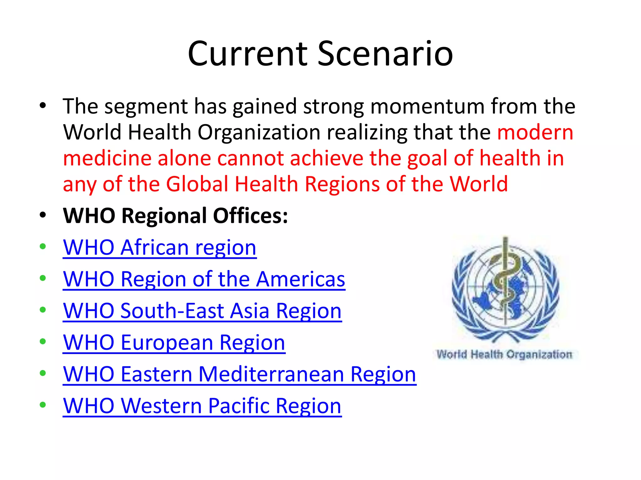 Current Scenario
• The segment has gained strong momentum from the
World Health Organization realizing that the modern
medicine alone cannot achieve the goal of health in
any of the Global Health Regions of the World
• WHO Regional Offices:
• WHO African region
• WHO Region of the Americas
• WHO South-East Asia Region
• WHO European Region
• WHO Eastern Mediterranean Region
• WHO Western Pacific Region

 