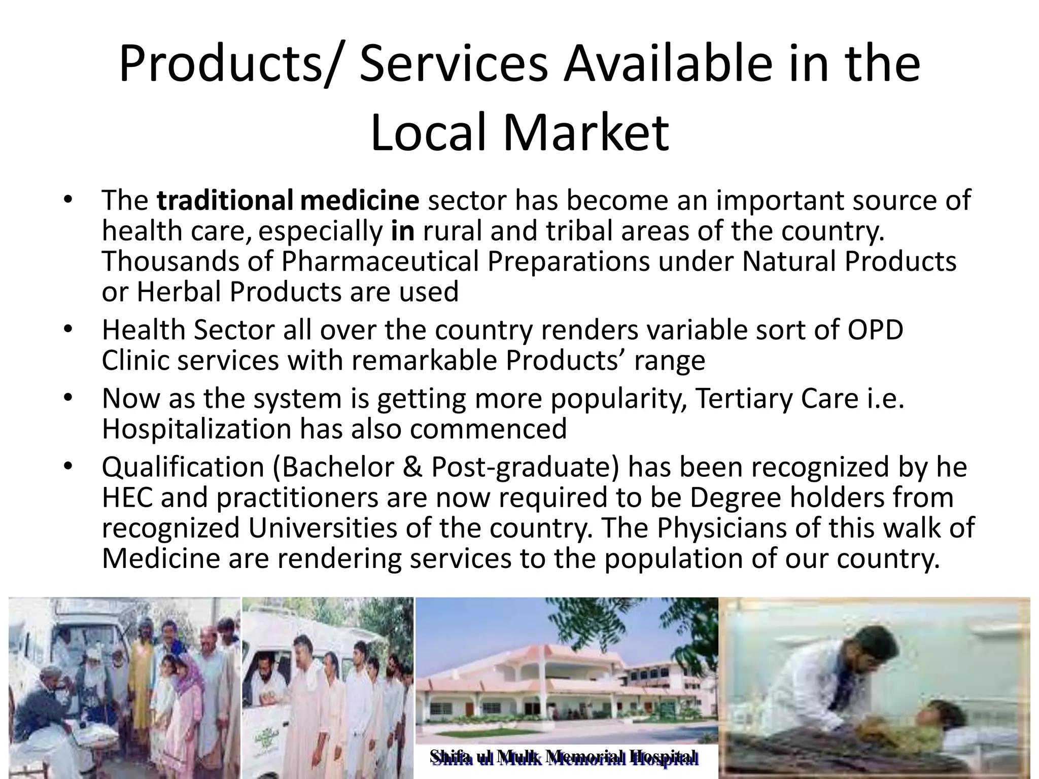Products/ Services Available in the
Local Market
• The traditional medicine sector has become an important source of
health care, especially in rural and tribal areas of the country.
Thousands of Pharmaceutical Preparations under Natural Products
or Herbal Products are used
• Health Sector all over the country renders variable sort of OPD
Clinic services with remarkable Products’ range
• Now as the system is getting more popularity, Tertiary Care i.e.
Hospitalization has also commenced
• Qualification (Bachelor & Post-graduate) has been recognized by he
HEC and practitioners are now required to be Degree holders from
recognized Universities of the country. The Physicians of this walk of
Medicine are rendering services to the population of our country.

Shifa ul Mulk Memorial Hospital

 