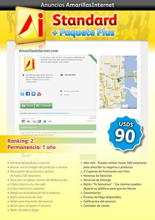 Anuncios AmarillasInternet
•	 Nombre del producto o servicio
•	 Banner con la Imagen del producto o servicio
•	 Descripción del producto o servicio,
	 de hasta 250 caracteres
•	 Dirección completa, número de teléfono y fax
•	 Enlace directo a tu sitio web
•	 Enlace directo a tu anuncio
•	 Mapa con la localización de tu empresa
•	 Botón para envío de mail
•	 Botón para impresión del anuncio
•	 Botón para compartir el anuncio
• 	Redes Sociales y Skype
•	 Más info - Puedes utilizar hasta 500 caracteres
	 para describir tu negocio o producto
•	 5 Cupones de Promoción con Foto
•	 Horarios de Atención
•	 Servicios de Entrega
•	 Botón “Te llamamos” - Tus clientes pueden
	 dejarte su teléfono para que les llames
•	 Comentarios
•	 Formas de Pago disponibles
•	 Calificación del anuncio
•	 Contador de visitas
Ranking: 2
Permanencia: 1 año
USD$
90
+ Paquete Plus
Standard
 