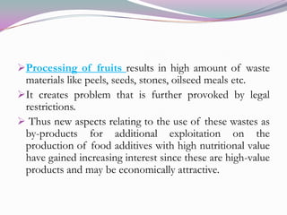 Processing of fruits results in high amount of waste materials like peels, seeds, stones, oilseed meals etc.