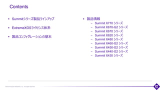 ©2018 Extreme Networks, Inc. All rights reserved
Contents
▪ Summitシリーズ製品ラインアップ
▪ ExtremeXOSライセンス体系
▪ 製品コンフィグレーションの基本
2
▪ 製品情報
– Summit X770 シリーズ
– Summit X670-G2 シリーズ
– Summit X670 シリーズ
– Summit X620 シリーズ
– Summit X480 シリーズ
– Summit X460-G2 シリーズ
– Summit X450-G2 シリーズ
– Summit X440-G2 シリーズ
– Summit X430 シリーズ
 