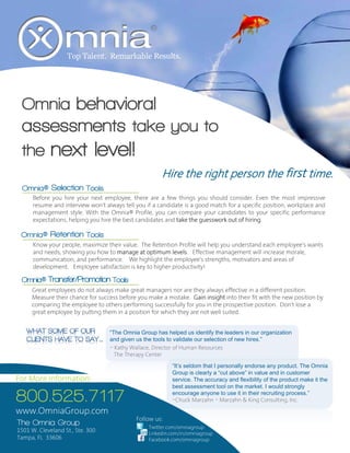 Top Talent. Remarkable Results.




  Omnia behavioral
  assessments take you to
  the next level!
                                                       Hire the right person the first time.
  Omnia® Selection Tools
      Before you hire your next employee, there are a few things you should consider. Even the most impressive
      resume and interview won’t always tell you if a candidate is a good match for a specific position, workplace and
      management style. With the Omnia® Profile, you can compare your candidates to your specific performance
      expectations, helping you hire the best candidates and take the guesswork out of hiring.

 Omnia® Retention Tools
      Know your people, maximize their value. The Retention Profile will help you understand each employee’s wants
      and needs, showing you how to manage at optimum levels. Effective management will increase morale,
      communication, and performance. We highlight the employee’s strengths, motivators and areas of
      development. Employee satisfaction is key to higher productivity!

 Omnia® Transfer/Promotion Tools
     Great employees do not always make great managers nor are they always effective in a different position.
     Measure their chance for success before you make a mistake. Gain insight into their fit with the new position by
     comparing the employee to others performing successfully for you in the prospective position. Don’t lose a
     great employee by putting them in a position for which they are not well suited.


                                   “The Omnia Group has helped us identify the leaders in our organization
                                   and given us the tools to validate our selection of new hires.”
                                   ~ Kathy Wallace, Director of Human Resources
                                     The Therapy Center
                                                           “It’s seldom that I personally endorse any product. The Omnia
                                                           Group is clearly a “cut above” in value and in customer
For More Information:                                      service. The accuracy and flexibility of the product make it the
                                                           best assessment tool on the market. I would strongly

800.525.7117                                               encourage anyone to use it in their recruiting process.”
                                                           ~Chuck Marzahn ~ Marzahn & King Consulting, Inc.

www.OmniaGroup.com
                                             Follow us:
The Omnia Group                                   Twitter.com/omniagroup
1501 W. Cleveland St., Ste. 300                   Linkedin.com/in/omniagroup
Tampa, FL 33606                                   Facebook.com/omniagroup
 