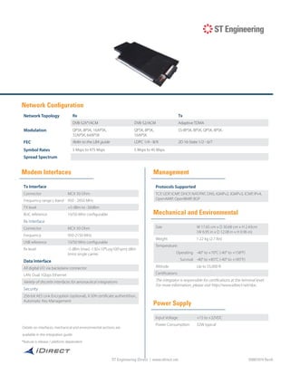 ST Engineering iDirect | www.idirect.net
Network Configuration
Modem Interfaces Management
Mechanical and Environmental
Power Supply
Tx Interface
Connector MCX 50 Ohm
Frequency range L-band 950 - 2050 MHz
TX level +5 dBm to -30dBm
BUC reference 10/50 MHz configurable
Rx Interface
Connector MCX 50 Ohm
Frequency 950-2150 MHz
LNB reference 10/50 MHz configurable
Rx level -5 dBm (max) -130+10*Log10(Fsym) dBm
(min) single carrier
Data Interface
All digital I/O via backplane connector
LAN: Dual 1Gbps Ethernet
Variety of discrete interfaces for aeronautical integrations
Security
256-bit AES Link Encryption (optional), X.509 certificate authentition,
Automatic Key Management
Network Topology Rx Tx
DVB-S2X*/ACM DVB-S2/ACM Adaptive TDMA
Modulation QPSK, 8PSK, 16APSK,
32APSK, 64APSK
QPSK, 8PSK,
16APSK
SS-BPSK, BPSK, QPSK, 8PSK,
FEC Refer to the LBA guide LDPC 1/4 - 8/9 2D 16-State 1/2 - 6/7
Symbol Rates 5 Msps to 475 Msps 5 Msps to 45 Msps
Spread Spectrum
Protocols Supported
TCP, UDP, ICMP, DHCP, NAT/PAT, DNS, IGMPv2, IGMPv3, ICMP, IPv4,
OpenAMIP, OpenBMIP, BGP
Size W 17.65 cm x D 30.68 cm x H 2.43cm
(W 6.95 in x D 12.08 in x H 0.96 in)
Weight 1.22 kg (2.7 lbs)
Temperature:
Operating -40° to +70°C (-40° to +158°F)
Survival -40° to +85°C (-40° to +185°F)
Altitude Up to 55,000 ft
Certifications
The integrator is responsible for certifications at the terminal level.
For more information, please visit http://www.idirect.net/doc.
Input Voltage +15 to +32VDC
Power Consumption 32W typical
Details on interfaces, mechanical and environmental sections are
available in the integration guide
*feature is release / platform dependent
ST Engineering iDirect | www.idirect.net D0001074 RevA
 