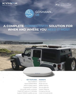 A COMPLETE CONNECTIVITY SOLUTION FOR
WHEN AND WHERE YOU NEED IT MOST
KEY FEATURES
Easy installation
Hybrid satellite/cellular
Native mobility support
Integrated Wi-Fi hotspot
Low profile, weight, and power
Single RX/TX aperture in full duplex
Supports TRANSEC satellite services
MARKETS
Government
Border Security
Wildfire Fighting
Security Agencies
Disaster Response
Emergency Services
Civilian Armored Vehicle
Ku
Ku-BAND FLAT-PANEL
ELECTRONICALLY STEERED
GEO SATELLITE TERMINAL
 