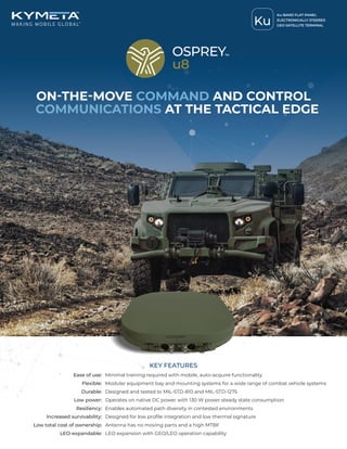ON-THE-MOVE COMMAND AND CONTROL
COMMUNICATIONS AT THE TACTICAL EDGE
Ease of use: Minimal training required with mobile, auto-acquire functionality
Flexible: Modular equipment bay and mounting systems for a wide range of combat vehicle systems
Durable: Designed and tested to MIL-STD-810 and MIL-STD-1275
Low power: Operates on native DC power with 130 W power steady state consumption
Resiliency: Enables automated path diversity in contested environments
Increased survivability: Designed for low profile integration and low thermal signature
Low total cost of ownership: Antenna has no moving parts and a high MTBF
LEO-expandable: LEO expansion with GEO/LEO operation capability
KEY FEATURES
Ku
Ku-BAND FLAT-PANEL
ELECTRONICALLY STEERED
GEO SATELLITE TERMINAL
 