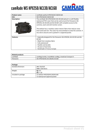 Product sheet V1
28-2-2013
camRade WS HPX250/AC130/AC160
Product name: camRade wetSuit HPX250/AC130/AC160
SKU: WS HPX250/AC130/AC160
Description: The camRade WS HPX250/AC130 /AC160 wetsuit is a soft flexible,
waterproof PVC cover that can be used around the Panasonic AG-
HPX250, AG-AC130 and AG-AC160 with complete access to the
controls, zoom and LCD monitor screen.
The wetSuit has a noiseless cotton interior fabric that reduces noise
from wind and rain. The cover has vinyl windows to view the controls. It
has velcro closures and is packed in a zippered pocket.
Features: - Especially designed for the Panasonic AG-HPX250, AG-AC130 and AG-
AC160
- Made from noiseless fabric
- Fully waterproof
- Flexible and durable
- 10 years of warranty
- Handmade in France, Europe
Related products:
camRade camBag Combo, travelMate outBag, snowCoat Compact II
Panasonic AG-HPX250/AG-AC130/AG-AC160
Package:
Outside dimension: cm: 33x25x9
inch: 13x9.9x3.6
Weight: kg: 0,5
lbs: 1.10
Included in package 1x wetSuit HPX250/AC130/AC160
1x waterproof zippered pocket
 