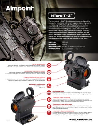 WWW.AIMPOINT.US
RUGGED, BATTLE PROVEN DESIGN
Reinforced protection of the turrets for even greater ruggedness.
Submersible to 80 feet (25 meters). Temperature span -49°F to +160°F.
FLIP UP LENS COVERS
Solid front and rear transparent lens covers allows the user to shoot
with both eyes open and lens caps closed in an emergency situation.
ANODIZED ALUMINUM HOUSING
The sight housing is constructed of hard-anodized aluminum alloy for
optimal protection of the electronic and optical components in all types
of environmental conditions.
BATTERY LIFE MEASURED IN YEARS
5 Years of constant-on use on setting 8. Powered by a CR2032 battery.
Battery compartment mounted on the side for convenient access.
DAY OR NIGHT USE
12 Brightness settings: 1-4 NVD, 5-12 daylight. Easy to use with gloves.
Intuitive design. 2 MOA red dot for precision and fast target acquisition.
VARIETY OF MOUNTING SOLUTIONS
Compatible with multiple mounting solutions. This AR15 Ready version
includes 39 mm Spacer and LRP (Lever Release Picatinny) Mount -
Integral Picatinny-style base allows easy attachment to any rail.
EXTREMELY LIGHTWEIGHT
Weight 3.0 oz / 84 g
(sight only).
ADVANCED OPTICAL LENSES
New innovative lenses with enhanced reflective coatings, radically
improve the shape of the 2 MOA dot. Compatible with Aimpoint 3x and
6x magnifiers and all generations of night vision devices.
M03616
The Aimpoint® Micro T-2 red dot optic was designed for
users who require an extremely rugged, lightweight, and
compact sight. The Micro T-2™ optic has unmatched
optical clarity and can withstand the physical abuse
necessary for demanding end-users. New innovative
lenses with cutting-edge reflective coatings, radically
improve the shape of the 2 MOA dot. Aimpoint red dot
sights are operationally parallax-free, which means the
visible dot remains parallel to the bore of your weapon no
matter what angle your eye is in relation to the sight.
Micro T-2™
ITEM NO. 200198
DOT SIZE 2 MOA
BATTERY TYPE 3V Lithium Battery, type CR2032
BATTERY LIFE 5 years (50,000 hours)
 