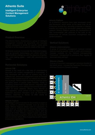 www.athento.com
Athento Suite
Intelligent Enterprise
Content Management
Solutions
Product Overview
The Athento family of products is a group of intelligent
management solutions for documents and business
content, developed to satisfy the specific needs within
the field or to the industry-specific needs of the client.
All Athento products incorporate the latest technologies,
such as semantic technologies, and others within the
field of Artificial Intelligence, with the objective of facilitat-
ing – and making easier – work with documents and
content.
Athento Platform
All of Athento’s solutions have been developed under
this framework, which works, at the same time, as an
Enterprise Service Bus, providing properties of interop-
erability and making the connection easier among other
systems. Athento Platform permits the development of
new functionalities with products in the suite or the
construction of vertical document management and
content solutions.
Horizontal Solutions
Athento iDM
Athento is the result of a new way of understanding
document and content management in businesses. It
was developed with one aim: to achieve that, via a
software tool, document management could be brought
closer to what people would do, but without the interven-
tion of people. Athento helps business to automate tasks
and gives teams of people better flexibility, thanks to
accessing content from mobile devices, integration with
digital signatures, online editing of documents and publi-
cation on social networks. What’s more, Athento is
multi-repository, which allows it to be integrated with
traditional document managers such as SharePoint,
Alfresco, OpenText or Nuxeo, to offer clients its
advanced functionality.
Athento Capture
An intelligent capture solution for documents on paper or
other content in electronic formats, such as e-mail or
faxes. Athento Capture allows users to automation of
tasks such as recognizing and classifying documents,
extraction of metadata and indexing content and the
capture of e-mails. Athento Capture boasts one of the
highest document recognition rates on the market (98%)
and is a solution which offers independence with respect
to document repositories.
Vertical Solutions
Athento e-Administration
A group of document management modules oriented
towards meeting specific needs in public administration.
Includes modules for the National Interoperability
Framework, management of procedure files, register of
document entry and exit.
Athento e-Health
A group of document management solutions directed at
the Health sector. Includes the Paperless Pharmacy and
Informed Electronic Consent modules.
RESTCMIS EJB3 WS Atom
Athento IDM
e-Government
e-Health
Capture
Platform
REST
CMIS
EJB3
WS
Atom
 