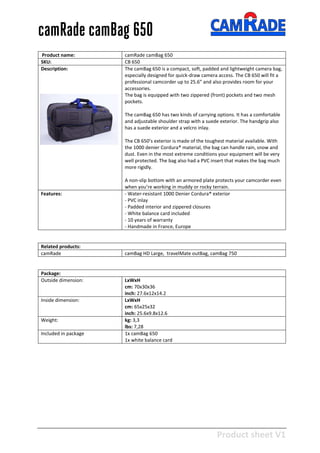 Product sheet V1
28-2-2013
camRade camBag 650
Product name: camRade camBag 650
SKU: CB 650
Description: The camBag 650 is a compact, soft, padded and lightweight camera bag,
especially designed for quick-draw camera access. The CB 650 will fit a
professional camcorder up to 25.6” and also provides room for your
accessories.
The bag is equipped with two zippered (front) pockets and two mesh
pockets.
The camBag 650 has two kinds of carrying options. It has a comfortable
and adjustable shoulder strap with a suede exterior. The handgrip also
has a suede exterior and a velcro inlay.
The CB 650’s exterior is made of the toughest material available. With
the 1000 denier Cordura® material, the bag can handle rain, snow and
dust. Even in the most extreme conditions your equipment will be very
well protected. The bag also had a PVC insert that makes the bag much
more rigidly.
A non-slip bottom with an armored plate protects your camcorder even
when you’re working in muddy or rocky terrain.
Features: - Water-resistant 1000 Denier Cordura® exterior
- PVC inlay
- Padded interior and zippered closures
- White balance card included
- 10 years of warranty
- Handmade in France, Europe
Related products:
camRade camBag HD Large, travelMate outBag, camBag 750
Package:
Outside dimension: LxWxH
cm: 70x30x36
inch: 27.6x12x14.2
Inside dimension: LxWxH
cm: 65x25x32
inch: 25.6x9.8x12.6
Weight: kg: 3,3
lbs: 7,28
Included in package 1x camBag 650
1x white balance card
 