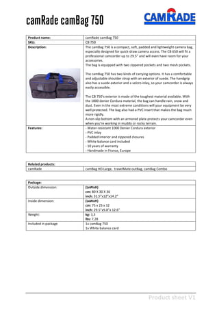 Product sheet V1
28-2-2013
camRade camBag 750
Product name: camRade camBag 750
SKU: CB 750
Description: The camBag 750 is a compact, soft, padded and lightweight camera bag,
especially designed for quick-draw camera access. The CB 650 will fit a
professional camcorder up to 29.5” and will even have room for your
accessories.
The bag is equipped with two zippered pockets and two mesh pockets.
The camBag 750 has two kinds of carrying options. It has a comfortable
and adjustable shoulder strap with an exterior of suede. The handgrip
also has a suede exterior and a velcro inlay, so your camcorder is always
easily accessible.
The CB 750’s exterior is made of the toughest material available. With
the 1000 denier Cordura material, the bag can handle rain, snow and
dust. Even in the most extreme conditions will your equipment be very
well protected. The bag also had a PVC insert that makes the bag much
more rigidly.
A non-slip bottom with an armored plate protects your camcorder even
when you’re working in muddy or rocky terrain.
Features: - Water-resistant 1000 Denier Cordura exterior
- PVC inlay
- Padded interior and zippered closures
- White balance card included
- 10 years of warranty
- Handmade in France, Europe
Related products:
camRade camBag HD Large, travelMate outBag, camBag Combo
Package:
Outside dimension: (LxWxH)
cm: 80 X 30 X 36
inch: 31.5”x12”x14.2”
Inside dimension: (LxWxH)
cm: 75 x 25 x 32
inch: 29.5”x9.8”x 12.6”
Weight: kg: 3,3
lbs: 7,28
Included in package 1x camBag 750
1x White balance card
 