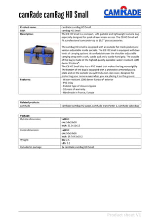 Product sheet V1
28-2-2013
camRade camBag HD Small
Product name: camRade camBag HD Small
SKU: camBag HD Small
Description: The CB HD Small is a compact, soft, padded and lightweight camera bag,
especially designed for quick-draw camera access. The CB HD Small will
fit a professional camcorder up to 19,7” plus accessories.
The camBag HD small is equipped with an outside flat mesh pocket and
various adjustable inside pockets. The CB HD Small is equipped with two
kinds of carrying options. A comfortable over the shoulder adjustable
carrying strap with a soft, suede pad and a suede hand grip. The outside
of the bag is made of the highest quality available: water-resistant 1000
denier Cordura®.
The CB HD Small also has a PVC insert that makes the bag more rigidly.
The bottom of the bag is equipped with a protective armored plastic
plate and on the outside you will find a non-slip cover, designed for
protecting your camera even when you are placing it on the ground.
Features: - Water-resistant 1000 denier Cordura® exterior
- PVC inlay
- Padded type of closure zippers
- 10 years of warranty
- Handmade in France, Europe
Related products:
camRade camRade camBag HD Large, camRade transPorter 1, camRade cabinBag
Package:
Outside dimension: LxWxH
cm: 54x28x30
inch: 21.3x11x12
Inside dimension: LxWxH
cm: 50x24x26
inch: 19.7x9.5x10.2
Weight: KG: 2,5
LBS: 5.5
Included in package 1x camRade camBag HD Small
 