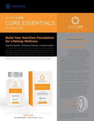 30 Servings
SKU: 0008523881885 | Wholesale: $49.95 | CV: 35
Build Your Nutrition Foundation
for Lifelong Wellness
Superior Quality + Enhanced Delivery = Optimal Health
It’s no secret that our modern food supply is fraught with dangerous ingredients
from various forms of sugar to synthesized chemicals. Even those who make the
best efforts to eat well fall short of an optimal diet. Specially formulated to fill in
your nutritional gaps, Core Essentials is a superior-quality multivitamin and trace
mineral complex that utilizes Advanced Delivery Technology for robust nutrient
bioavailability, all of which helps you build a foundation for optimal wellness.
CORE ESSENTIALS
MICROLIFE
MICROCAPS MICROLIFE
The problem with most traditional
nutritional supplements is that their
ingredients are combined with fillers,
binders, and other additives, making
them difficult to be recognized and absorbed
by the body. They’re also likely degraded by
digestive fluids and enzymes in the digestive
tract. The result? Only a small portion of nutrients
reaches their intended cellular target. For
consumers like you, this means money down the
drain and frustration that the product is often not
providing the results you’re looking for.
Vasayo’s proprietary Advanced Delivery Technology,
on the other hand, effectively eliminates these
obstacles to provide superior absorption using
our naturally structured, non-GMO liposomes and
micronutrient encapsulation technology.
Liposomes are double-layered “bubbles” or
spheres comprised of lipids (fats) that surround
and protect the nutrient. They pass through the
digestive tract largely unobstructed and are
easily absorbed into the bloodstream, where
they quickly reach the cells that need them. The
result is a dramatically higher rate of nutrient
absorption and utilization
by the body’s cells.
Key Nutrients
Liposomes
Liposome layers form a “bubble” around the key nutrients,
allowing the nutrient to bypass the destructive aspects of
the digestive system and arrive intact directly to the cells for
a much higher rate of absorption.
The Liposome Advantage:
Superior absorption using our naturally structured, non-GMO
liposomes & micronutrient encapsulation technology
 