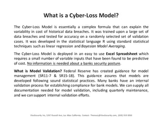 VivoSecurity	
  Inc,	
  1247	
  Russell	
  Ave,	
  Los	
  Altos	
  California;	
   Contact:	
   ThomasL@VivoSecurity.com,	
   (650)	
  919-­‐3050
What	
  is	
  a	
  Cyber-­‐Loss	
  Model?
The Cyber-­‐Loss Model is essentially a complex formula that can explain the
variability in cost of historical data breaches. It was trained upon a large set of
data breaches and tested for accuracy on a randomly selected set of validation
cases. It was developed in the statistical language R using standard statistical
techniques such as linear regression and Bayesian Model Averaging.
The Cyber-­‐Loss Model is deployed in an easy to use Excel Spreadsheet which
requires a small number of variable inputs that have been found to be predictive
of cost. No information is needed about a banks security posture.
What is Model Validation? Federal Reserve has created guidance for model
management (SR11-­‐7 & SR15-­‐18). This guidance assures that models are
developed following sound statistical practices. Many banks have an internal
validation process for establishing compliance for bank models. We can supply all
documentation needed for model validation, including quarterly maintenance,
and we cansupport internal validation efforts.
 