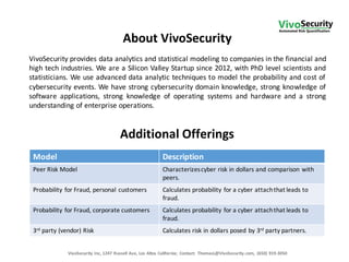 About	
  VivoSecurity
VivoSecurity	
  Inc,	
  1247	
  Russell	
  Ave,	
  Los	
  Altos	
  California;	
   Contact:	
   ThomasL@VivoSecurity.com,	
   (650)	
  919-­‐3050
VivoSecurity provides data analytics and statistical modeling to companies in the financial and
high tech industries. We are a Silicon Valley Startup since 2012, with PhD level scientists and
statisticians. We use advanced data analytic techniques to model the probability and cost of
cybersecurity events. We have strong cybersecurity domain knowledge, strong knowledge of
software applications, strong knowledge of operating systems and hardware and a strong
understanding of enterprise operations.
Model Description
Peer	
  Risk	
  Model Characterizes	
  cyber	
  risk	
  in	
  dollars	
  and	
  comparison	
  with	
  
peers.
Probability	
  for	
  Fraud, personal	
  customers Calculates	
  probability	
  for	
  a	
  cyber	
  attach	
  that	
  leads	
  to	
  
fraud.
Probability	
  for	
  Fraud,	
  corporate	
  customers Calculates	
  probability	
  for	
  a	
  cyber	
  attach	
  that	
  leads	
  to	
  
fraud.
3rd party	
  (vendor)	
  Risk Calculates	
  risk	
  in	
  dollars	
  posed	
  by	
  3rd party	
  partners.
Additional	
  Offerings
 