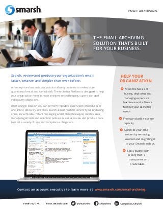 An enterprise-class archiving solution allows your team to review large 
quantities of email and identify risk. The Archiving Platform is designed to help 
your organization meet its most stringent recordkeeping, supervision and 
e-discovery obligations. 
From a single location you can perform repeated supervision procedures or 
one-time e-discovery searches, search across multiple conent types (including 
email, social media, instant messaging and mobile messages), create cases, 
manage legal holds and retention policies as well as review and produce data 
to meet a variety of legal and compliance obligations. 
Search, review and produce your organization’s email 
faster, smarter and simpler than ever before. 
THE EMAIL ARCHIVING 
SOLUTION THAT’S BUILT 
FOR YOUR BUSINESS. 
HELP YOUR 
ORGANIZATION 
Avoid the hassle of 
buying, deploying and 
managing expensive 
hardware and software 
to meet your archiving 
needs. 
Free up valuable storage 
capacity. 
Optimize your email 
servers by removing 
content and migrating it 
to your Smarsh archive. 
Easily budget with 
pricing that is 
transparent and 
predictable. 
EMAIL ARCHIVING 
Contact an account executive to learn more at www.smarsh.com/email-archiving 
 