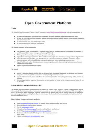 Open Government Platform
Vision

The vision for Open Governmental Platform (OpenGP) community (www.OpenGovernmentPlatform.org) in the governmental sector is:


          to create a real open source suite alternative to compete with Microsoft, Oracle and IBM proprietary enterprise suites
          to share the worldwide results from customers, suppliers and projects connected to a suite selection of open methods, frameworks
           and open source products
          to create customers value faster and wit higher quality
          to create challenging and meaningful IT workplaces

The OpenGP community and governance rules


          The community will be governing within a community model where all information and code created within the community is
           available under GPL v3 license (www.gnu.org/licenses/gpl-3.0.html).
          Will be govern by contributing governmental organization and suppliers
          OpenGP is a community of communities. It also includes a community to share and explore knowledge and code all participants.
          OpenGP is not inventing the wheel again, but is building on a selection of best of breed established communities for best
           practices, methods, frameworks and software to streamline and increase sharing inside the governmental sector
          OpenGP is fully built on best of breed open source components/products which all are rated high by the international analysis
           companies including Gartner.
          Liberty Alliance is the foundation for OpenGP

The OpenGP


          delivers a secure and integrated platform based on well proven open methodology, frameworks and technology with customers
           and partners having the best skills to deliver and maintain critical governmental solution
          includes full business/work process and software life-cycle management from analyse, design, developing, deploy, maintain the
           solutions
          is a multilingual solution, supporting all nationalities not only including the Nordic, and the European countries, but also the rest
           of the world.


Liberty Alliance - The Foundation for OGP

The OpenGP uses Liberty Alliance as a foundation for all its work. The vision of Liberty Alliance is to enable a networked world based on
open standards where consumers, citizens, businesses and governments can more easily conduct online transactions while protecting the
privacy and security of identity information. This world, where devices and identities of all kinds are linked by federation and protected by
universal strong authentication, is being built today with Liberty’s open identity standards, business and deployment guidelines and best
practices for managing privacy.

Liberty Alliance Members work closely together to:


          Build open standard-based specifications for federated identity and identity-based Web services.
          Drive global identity theft prevention solutions.
          Provide interoperability testing.
          Offer a formal certification program for products utilizing Liberty specifications.
          Establish best practices, rules, liabilities, and business guidelines.
          Collaborate with other standards bodies, privacy advocates, and government
           policy groups.
          Address end user privacy and confidentiality issues.
 