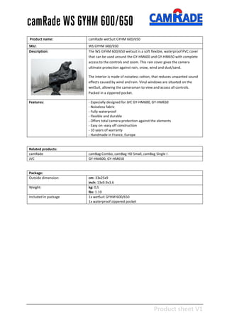 Product sheet V1
28-2-2013
camRade WS GYHM 600/650
Product name: camRade wetSuit GYHM 600/650
SKU: WS GYHM 600/650
Description: The WS GYHM 600/650 wetsuit is a soft flexible, waterproof PVC cover
that can be used around the GY-HM600 and GY-HM650 with complete
access to the controls and zoom. This rain cover gives the camera
ultimate protection against rain, snow, wind and dust/sand.
The interior is made of noiseless cotton, that reduces unwanted sound
effects caused by wind and rain. Vinyl windows are situated on the
wetSuit, allowing the cameraman to view and access all controls.
Packed in a zippered pocket.
Features: - Especially designed for JVC GY-HM600, GY-HM650
- Noiseless fabric
- Fully waterproof
- Flexible and durable
- Offers total camera protection against the elements
- Easy on- easy off construction
- 10 years of warranty
- Handmade in France, Europe
Related products:
camRade camBag Combo, camBag HD Small, camBag Single I
JVC GY-HM600, GY-HM650
Package:
Outside dimension: cm: 33x25x9
inch: 13x9.9x3.6
Weight: kg: 0,5
lbs: 1.10
Included in package 1x wetSuit GYHM 600/650
1x waterproof zippered pocket
 