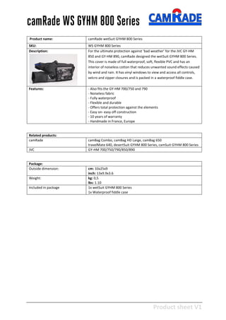Product sheet V1
28-2-2013
camRade WS GYHM 800 Series
Product name: camRade wetSuit GYHM 800 Series
SKU: WS GYHM 800 Series
Description: For the ultimate protection against ‘bad weather’ for the JVC GY-HM
850 and GY-HM 890, camRade designed the wetSuit GYHM 800 Series.
This cover is made of full waterproof, soft, flexible PVC and has an
interior of noiseless cotton that reduces unwanted sound effects caused
by wind and rain. It has vinyl windows to view and access all controls,
velcro and zipper closures and is packed in a waterproof fiddle case.
Features: - Also fits the GY-HM 700/750 and 790
- Noiseless fabric
- Fully waterproof
- Flexible and durable
- Offers total protection against the elements
- Easy on- easy off construction
- 10 years of warranty
- Handmade in France, Europe
Related products:
camRade camBag Combo, camBag HD Large, camBag 650
travelMate 640, desertSuit GYHM 800 Series, camSuit GYHM 800 Series
JVC GY-HM 700/750/790/850/890
Package:
Outside dimension: cm: 33x25x9
inch: 13x9.9x3.6
Weight: kg: 0,5
lbs: 1.10
Included in package 1x wetSuit GYHM 800 Series
1x Waterproof fiddle case
 