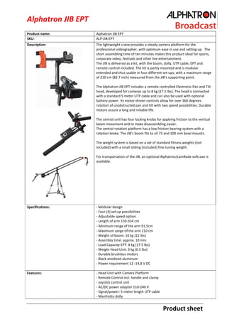 Alphatron JIB EPT
Product name:
SKU:

Alphatron JIB EPT
ALP-JIB-EPT

Description:

The lightweight crane provides a steady camera platform for the
professional videographer, with optimum ease in use and setting up. The
short assembling time of ten minutes makes this product ideal for sports,
corporate video, festivals and other live entertainment.
The JIB is delivered as a kit, with the boom, dolly, UTP cable, EPT and
remote control included. The kit is partly mounted and is modular
extended and thus usable in four different set-ups, with a maximum range
of 210 cm (82.7 inch) measured from the JIB’s supporting point.
The Alphatron JIB EPT includes a remote controlled Electronic Pan and Tilt
head, developed for cameras up to 8 kg (17.5 lbs). The head is connected
with a standard 5 meter UTP cable and can also be used with optional
battery power. Its motor-driven controls allow for over 360 degrees
rotation of unobstructed pan and tilt with two speed possibilities. Durable
motors assure a long and reliable life.
The central unit has four locking knobs for applying friction to the vertical
boom movement and to make disassembling easier.
The central rotation platform has a low friction bearing system with a
rotation brake. The JIB’s boom fits to all 75 and 100 mm bowl mounts.
The weight system is based on a set of standard fitness weights (not
included) with a small sliding (included) fine-tuning weight.
For transportation of the JIB, an optional Alphatron/camRade softcase is
available.

Specifications:

- Modular design
- Four (4) set-up possibilities
- Adjustable speed option
- Length of arm 159-334 cm
- Minimum range of the arm 91,5cm
- Maximum range of the arm 210 cm
- Weight of boom: 10 kg (22 lbs)
- Assembly time: approx. 10 min.
- Load Capacity EPT: 8 kg (17.5 lbs)
- Weight Head Unit: 3 kg (6.5 lbs)
- Durable brushless motors
- Black anodized aluminum
- Power requirement 12 -14,8 V DC

Features:

- Head Unit with Camera Platform
- Remote Control incl. handle and clamp
- Joystick control unit
- AC/DC power adapter 110-240 V
- Signal/power: 5 meter length UTP cable
- Manfrotto dolly

Product sheet

 