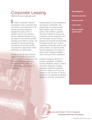 Corporate Leasing                                                                       KEY BENEFITS

Hold on to your corporate cash                                                       • Maximize cash flow



I  n today's competitive business
environment, more companies than
                                       Payment plans for leased equipment
                                       are attractive and flexible. The
                                                                                     • Improve profits


                                                                                     • Lower taxes
ever before are leasing some or all    professionals at Commonwealth
of their operating equipment.          Bank together with our leasing                • Enjoy a flexible
Equipment Leasing can be a             partner, will establish a payment               payment plan
valuable asset for your business.      plan that is tailored to match your
In fact, equipment leasing can set     company's revenue generation and
the stage for your business growth:    the seasonality of your business.
allowing your business to keep cash    Payments are typically tax-deductible,
available for income-producing         lowering corporate taxes. Leased
investments and provide growth         equipment is generally paid for with
and expansion opportunities while      pre-tax dollars, not after-tax profit.
enhancing your bottom-line.            Leased equipment is not shown as
                                       part of your company's liabilities
Leasing can be the most practical      unless the lease itself is capitalized.
option for all kinds of businesses,
from restaurants to construction and   Consider leasing for all kinds of
farmers to physicians' practices.      business equipment: Computer
Equipment leasing can be an            systems, telephone systems, medical
excellent choice for a variety of      and dental equipment, farming
businesses.                            equipment, industrial equipment
                                       and more. Chances are if you can
                                       imagine it, you can lease it. Put the
                                       strength of our experienced Business
                                       Bankers to work for your business.




                                                Commonwealth Bank & Trust Company
                                                                  Real people. Real service. Real business.

                                                                                          MEMBER FDIC / EQUAL OPPORTUNITY LENDER
 