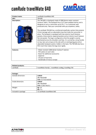 Product sheet V1
28-2-2013
camRade travelMate 640
Product name: camRade travelMate 640
SKU: TM 640
Description: The TM 640 is a backpack made of 1000 denier water-resistant
Cordura® fabric. The backpack has a 2.0” foam padded interior and is
designed to carry a camcorder up to 25.2 “ in a cushioned, well
protected area. Take your camcorder with you anywhere, safely.
The camRade TM-640 has a reinforced viewfinder section that protects
it from damage with an adjustable strap that holds the camcorder in
place. The backpack is equipped with two exterior touch fastener
pockets, three exterior zippered pockets and an interior touch fastener
flat net-pocket. The bag is configured so that the weight is evenly
distributed across the shoulders and hips. It is carried by a strap handle
on top, two carry straps on the side with an overlapping grip and an
adjustable backpack system, hidden in the back. The TM-640 also has a
PVC insert that makes the bag more rigidly.
Features: - Water resistant 1000 denier Cordura® exterior
- PVC plates on each sides
- Room for additional accessories
- Zippered
- 10 years of warranty
- Handmade in France, Europe
Related products:
camRade travelMate Handy I, travelMate outBag, travelBag 720
Package:
Outside dimension: LxWxH
cm: 40x32x68
inch: 15.7x12.6x26.8
Inside dimension: LxWxH
cm: 30x20x64
inch: 11.8x7.9x25.2
Weight: kg: 3,4
lbs: 7.5
Included in package 1x camRade travelMate 640
 