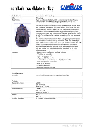 Product sheet V1
28-2-2013
camRade travelMate outBag
Product name: camRade travelMate outBag
SKU: TM outBag
Description: If you want to travel light, but still want optimal protection for your
camcorder, the travelMate outBag is a perfect solution for you.
This backpack gives you the opportunity to take your necessaries with
you to shoot at any location and stays compact at the same time. The
TM outBag hiker backpack features a level of protection you haven’t
seen before: camRade’s well renown PVC protection safeguards the
camera compartment and the bottom of the case, while keeping it light
as well. The outBag also has a special compartment for your laptop up
to 17”.
The extensive main compartment of the outBag easily accommodates
two to three DSLR bodies, with up to 6 lenses (up to 400 mm f 2.8) or a
DV or HDV camcorder. The case is set up with modular dividers. The TM
outBag advanced harness system is designed to allow for ultimate
adjustment of all features; shoulder straps, 6 point adjustable waist
belt, and lumbar pad, ensuring the perfect ergonomic fit for each
individual carrier.
Features: - Water resistant 1000 denier Cordura® exterior
- PVC plates on each sides
- Holds a laptop up to 17”
- Safeguards 2-3 DSLR bodies
- Accommodates up to 6 lenses or a DV/HDV camcorder
- Room for additional accessories
- Holds up to 2 tripods
- 10 years of warranty
- Handmade in France, Europe
Related products:
camRade travelMate 640, travelMate Handy I, travelMate 720
Package:
Outside dimension: LxWxH
cm: 40x30x60
inch: 15.7x11.8x23.6
Inside dimension: LxWxH
cm: 33x15x50
inch:15.7x11.8x23.6
Weight: kg: 2.2
lbs: 4.8
Included in package 1x camRade travelMate outBag
 