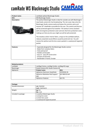 Product sheet V1
28-2-2013
camRade WS BlackmagicStudio
Product name: camRade wetSuit Blackmagic Studio
SKU: WS Blackmagic Studio
Description: The wetSuit Blackmagic Studio is ideal for outside use with Blackmagic’s
new Studio camera for live broadcasting. The rain cover slips onto the
Blackmagic Studio camera easily and leaves the controls, ports and
massive 10” viewfinder accessible for the user. The camera and the lens
will be protected against foul weather. The wetSuit comes standard
with one long lens protection cover and one short lens protection cover,
making sure that any lens you might use will be well protected.
The noiseless cotton interior fabric, unique to the camRade wetSuit,
reduces unwanted sound effects caused by wind and rain. You will
receive the wetSuit and the lens covers packed in a waterproof zippered
pocket.
Features: - Especially designed for the Blackmagic Studio camera
- Made from noiseless fabric
- Fully waterproof
- Flexible and durable
- Easy on - easy off construction
- 10 years of warranty
- Handmade in France, Europe
Related products:
camRade camBag Cinema, camBag Combo, camBag HD Large
Blackmagic Studio Camera HD, Studio Camera 4K
Alphatron Product name SKU:
Alphatron Electronic Viewfinder EVF035W-3G
Alphatron Mattebox Rod Support
4x4
ALP-MB-RS-4x4
Alphatron Pedestal ALP-PD
Package:
Outside dimension: cm: 33x25x9
inch: 13x9.9x3.6
Weight: kg: 0,5
lbs: 1.10
Included in package: 1x wetSuit Blackmagic Studio
1x long lens cover
1x short lens cover
1x waterproof zippered pocket
 