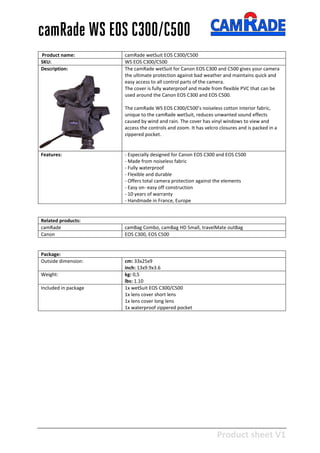 Product sheet V1
28-2-2013
camRade WS EOS C300/C500
Product name: camRade wetSuit EOS C300/C500
SKU: WS EOS C300/C500
Description: The camRade wetSuit for Canon EOS C300 and C500 gives your camera
the ultimate protection against bad weather and maintains quick and
easy access to all control parts of the camera.
The cover is fully waterproof and made from flexible PVC that can be
used around the Canon EOS C300 and EOS C500.
The camRade WS EOS C300/C500’s noiseless cotton interior fabric,
unique to the camRade wetSuit, reduces unwanted sound effects
caused by wind and rain. The cover has vinyl windows to view and
access the controls and zoom. It has velcro closures and is packed in a
zippered pocket.
Features: - Especially designed for Canon EOS C300 and EOS C500
- Made from noiseless fabric
- Fully waterproof
- Flexible and durable
- Offers total camera protection against the elements
- Easy on- easy off construction
- 10 years of warranty
- Handmade in France, Europe
Related products:
camRade camBag Combo, camBag HD Small, travelMate outBag
Canon EOS C300, EOS C500
Package:
Outside dimension: cm: 33x25x9
inch: 13x9.9x3.6
Weight: kg: 0,5
lbs: 1.10
Included in package 1x wetSuit EOS C300/C500
1x lens cover short lens
1x lens cover long lens
1x waterproof zippered pocket
 