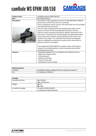 Product sheet V1
28-2-2013
camRade WS GYHM 100/150
Product name: camRade wetSuit GYHM 100/150
SKU: WS GYHM 100/150
Description: This wetSuit, made especially for the JVC GY HM-100 AND GY-HM150,
protects your camera from wind, rain and water.
It has an opening on top for access to the top handle, that can be folded
and closed with velcro closures.
The rain cover is equipped with vinyl windows that make sure the
camera’s controls are still accessible while shooting in the rain.
There is an extra vinyl panel attached for optimum protection of the
LCD screen. This panel can be shoved between the opening that gives
access to the zoom and focus controls, giving the LCD screen more
resistance from water. The underside of the wetSuit has zippered
closures, enabling the cameraman to easily use the camera with or
without a tripod or rod support.
The camRade WS GYHM 100/150’s noiseless cotton interior fabric,
unique to the camRade wetSuit, reduces unwanted sound effects
caused by wind and rain.
Features: - Especially designed for JVC GY-HM100 and GY-HM150 cameras
- Made from noiseless fabric
- Fully waterproof
- Flexible and durable
- 10 years of warranty
- Handmade in France, Europe
Related products:
camRade travelMate outBag, camBag HD Small, snowCoat Compact III
JVC GY-HM 100, GY-HM 150
Package:
Outside dimension: cm: 33x26x9
inch: 13x10.2x3.6
Weight: kg: 0,3
lbs: 0.66
Included in package 1x wetSuit GYHM 100/150
1x waterproof zippered pocket
 