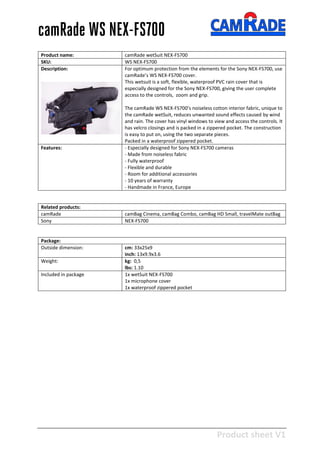 Product sheet V1
28-2-2013
camRade WS NEX-FS700
Product name: camRade wetSuit NEX-FS700
SKU: WS NEX-FS700
Description: For optimum protection from the elements for the Sony NEX-FS700, use
camRade’s WS NEX-FS700 cover.
This wetsuit is a soft, flexible, waterproof PVC rain cover that is
especially designed for the Sony NEX-FS700, giving the user complete
access to the controls, zoom and grip.
The camRade WS NEX-FS700’s noiseless cotton interior fabric, unique to
the camRade wetSuit, reduces unwanted sound effects caused by wind
and rain. The cover has vinyl windows to view and access the controls. It
has velcro closings and is packed in a zippered pocket. The construction
is easy to put on, using the two separate pieces.
Packed in a waterproof zippered pocket.
Features: - Especially designed for Sony NEX-FS700 cameras
- Made from noiseless fabric
- Fully waterproof
- Flexible and durable
- Room for additional accessories
- 10 years of warranty
- Handmade in France, Europe
Related products:
camRade camBag Cinema, camBag Combo, camBag HD Small, travelMate outBag
Sony NEX-FS700
Package:
Outside dimension: cm: 33x25x9
inch: 13x9.9x3.6
Weight: kg: 0,5
lbs: 1.10
Included in package 1x wetSuit NEX-FS700
1x microphone cover
1x waterproof zippered pocket
 