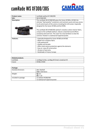 Product sheet V1
28-2-2013
camRade WS XF300/305
Product name: camRade wetSuit XF 300/305
SKU: WS XF300/305
Description: The camRade WS XF300/305 gives the Canon XF300 or XF305 the
ultimate “bad-weather” protection and maintains quick and easy access
to all control parts of the camera including the LCD screen. Especially
designed for the Canon XF300 and the XF305.
The camRade WS-XF300/305 wetSuit's noiseless cotton interior fabric,
unique to the camRade wetSuit, reduces unwanted sound effects
caused by wind and rain. The cover has vinyl windows to view the
controls. Packed in a waterproof zippered pocket.
Features: - Especially designed for Canon XF300 and XF305
- Made from noiseless fabric
- Fully waterproof
- Flexible and durable
- Offers total camera protection against the elements
- Easy on- easy off construction
- 10 years of warranty
- Handmade in France, Europe
Related products:
camRade camBag Combo, camBag HD Small, snowCoat IIII
Canon XF300, XF305
Package:
Outside dimension: cm: 33x25x9
inch: 13x9.9x3.6
Weight: kg: 0,5
lbs: 1.10
Included in package 1x wetSuit XF300/305
1x waterproof zippered pocket
 