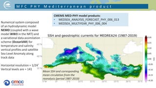 M F C P H Y M e d i t e r r a n e a n p r o d u c t
CMEMS MED-PHY model products:
• MEDSEA_ANALYSIS_FORECAST_PHY_006_013
• MEDSEA_MULTIYEAR_PHY_006_004
Numerical system composed
of an hydrodynamic model
NEMO (coupled with a wave
model WW3 in the NRT) and
a variational data assimilation
scheme (OceanVAR) for
temperature and salinity
vertical profiles and satellite
Sea Level Anomaly along
track data
Horizontal resolution = 1/24˚
Vertical levels are = 141
Mean SSH and corresponding
mean circulation from the
reanalysis (period 1987-2019)
 