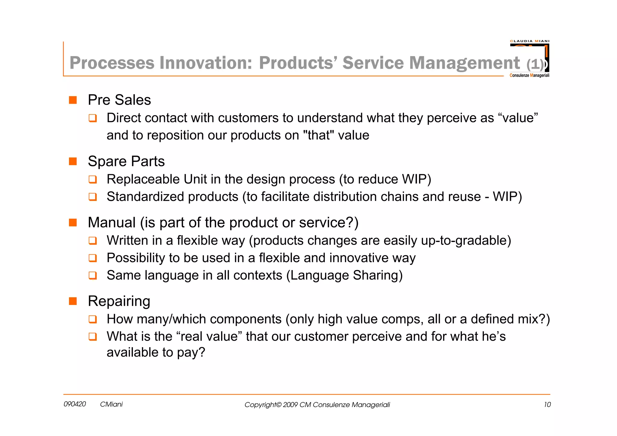 Processes Innovation: Products’ Service Management                                    (1)

         Pre Sales
           Direct contact with customers to understand what they perceive as “value”
           and to reposition our products on "that" value

         Spare Parts
           Replaceable Unit in the design process (to reduce WIP)
           Standardized products (to facilitate distribution chains and reuse - WIP)

         Manual (is part of the product or service?)
           Written in a flexible way (products changes are easily up-to-gradable)
           Possibility to be used in a flexible and innovative way
           Same language in all contexts (Language Sharing)

         Repairing
           How many/which components (only high value comps, all or a defined mix?)
           What is the “real value” that our customer perceive and for what he’s
           available to pay?


090420    CMiani                   Copyright© 2009 CM Consulenze Manageriali             10
 