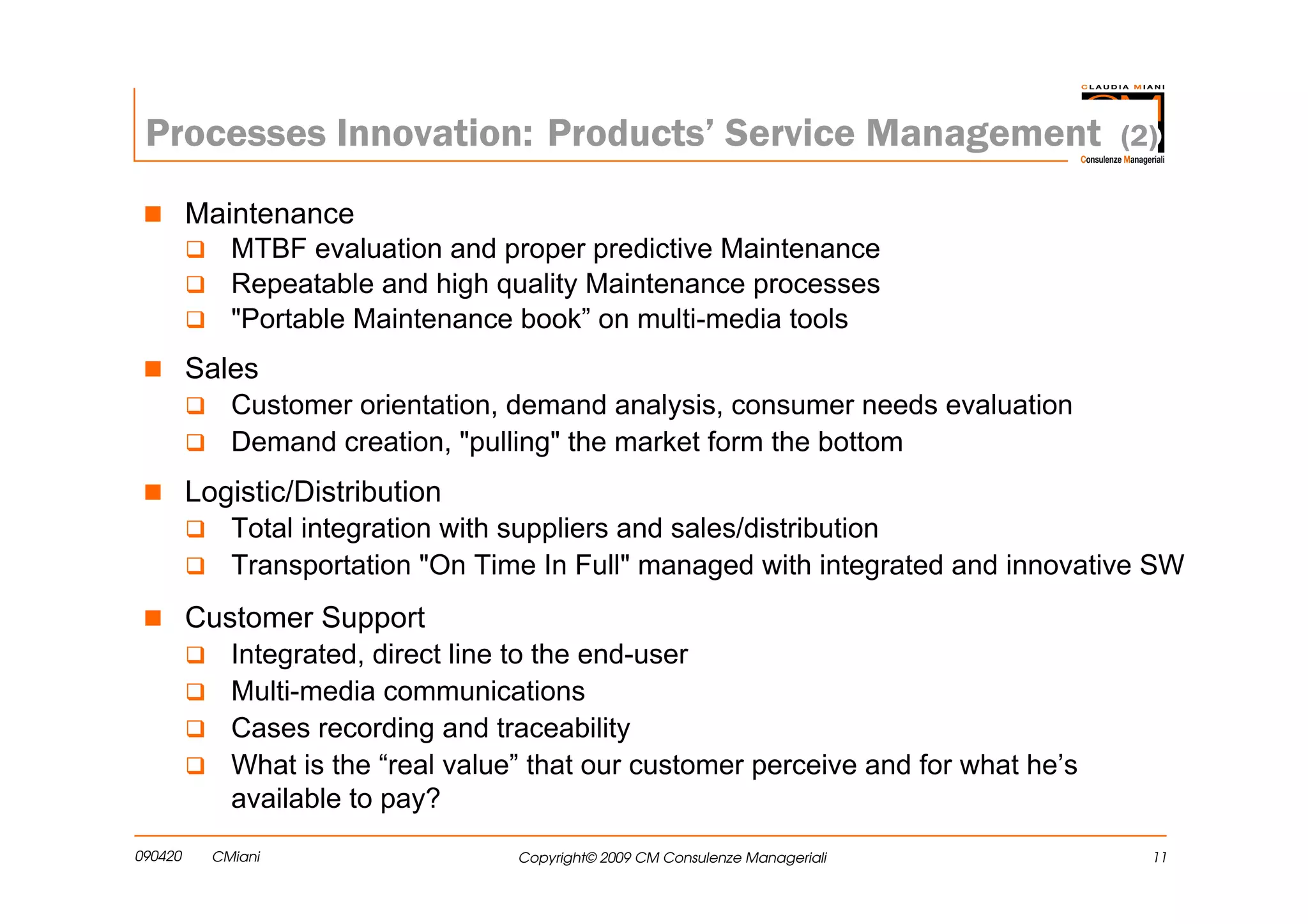 Processes Innovation: Products’ Service Management                                  (2)

         Maintenance
             MTBF evaluation and proper predictive Maintenance
             Repeatable and high quality Maintenance processes
             "Portable Maintenance book” on multi-media tools
         Sales
             Customer orientation, demand analysis, consumer needs evaluation
             Demand creation, "pulling" the market form the bottom
         Logistic/Distribution
             Total integration with suppliers and sales/distribution
             Transportation "On Time In Full" managed with integrated and innovative SW
         Customer Support
             Integrated, direct line to the end-user
             Multi-media communications
             Cases recording and traceability
             What is the “real value” that our customer perceive and for what he’s
             available to pay?
090420     CMiani                   Copyright© 2009 CM Consulenze Manageriali          11
 