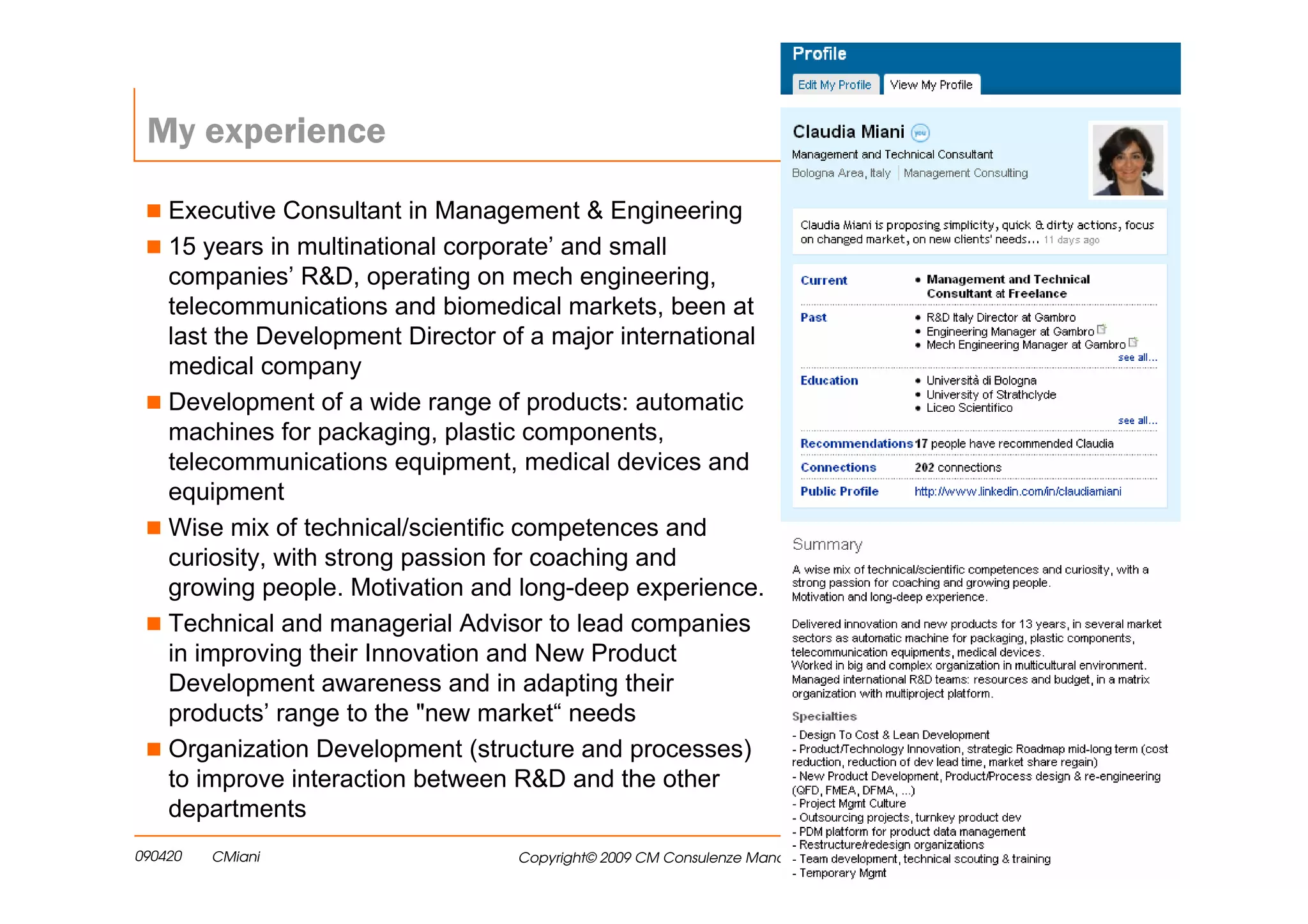 My experience

    Executive Consultant in Management & Engineering
    15 years in multinational corporate’ and small
    companies’ R&D, operating on mech engineering,
    telecommunications and biomedical markets, been at
    last the Development Director of a major international
    medical company
    Development of a wide range of products: automatic
    machines for packaging, plastic components,
    telecommunications equipment, medical devices and
    equipment
    Wise mix of technical/scientific competences and
    curiosity, with strong passion for coaching and
    growing people. Motivation and long-deep experience.
    Technical and managerial Advisor to lead companies
    in improving their Innovation and New Product
    Development awareness and in adapting their
    products’ range to the "new market“ needs
    Organization Development (structure and processes)
    to improve interaction between R&D and the other
    departments
090420   CMiani                    Copyright© 2009 CM Consulenze Manageriali   2
 