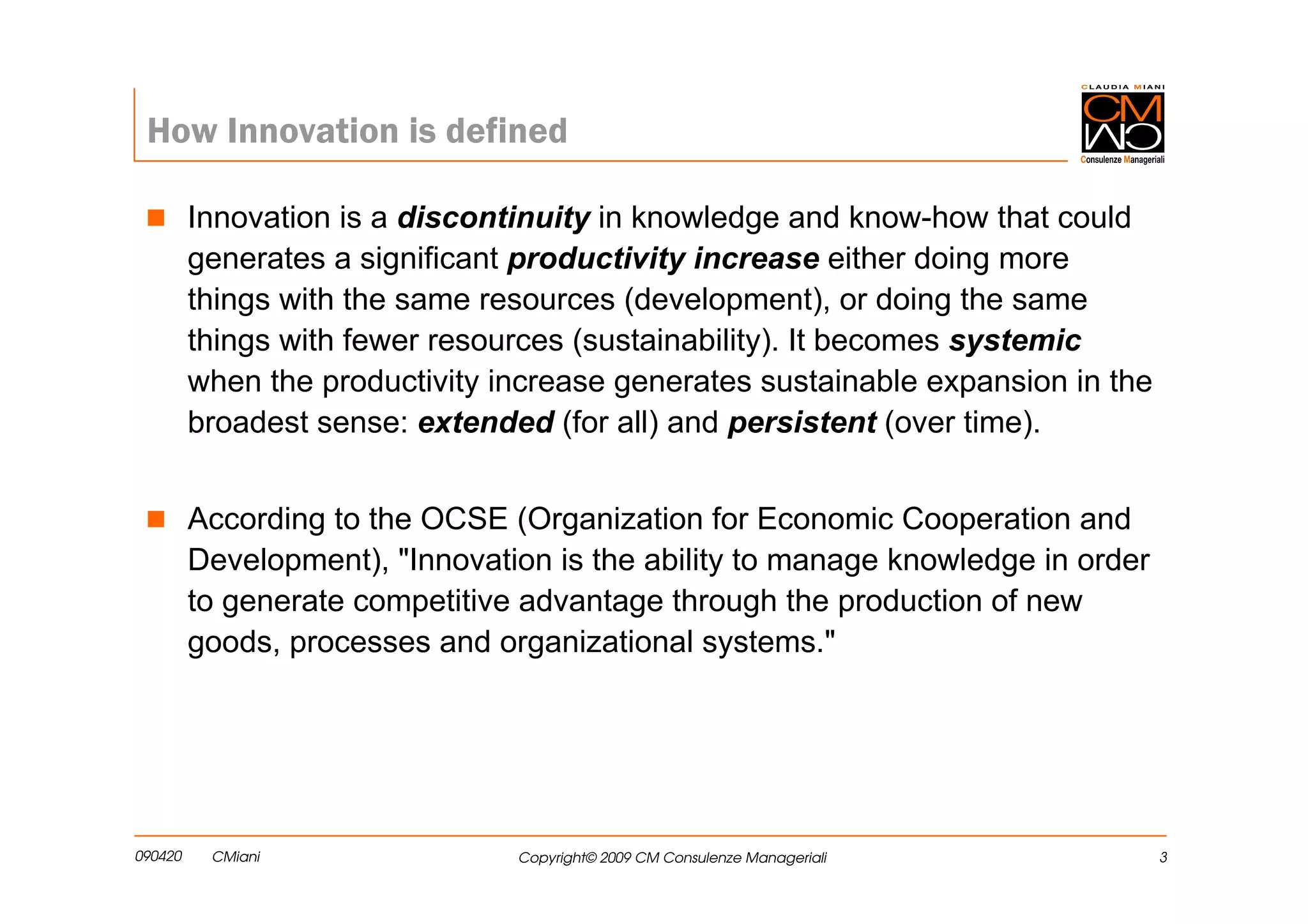 How Innovation is defined

         Innovation is a discontinuity in knowledge and know-how that could
         generates a significant productivity increase either doing more
         things with the same resources (development), or doing the same
         things with fewer resources (sustainability). It becomes systemic
         when the productivity increase generates sustainable expansion in the
         broadest sense: extended (for all) and persistent (over time).


         According to the OCSE (Organization for Economic Cooperation and
         Development), "Innovation is the ability to manage knowledge in order
         to generate competitive advantage through the production of new
         goods, processes and organizational systems."




090420    CMiani                Copyright© 2009 CM Consulenze Manageriali        3
 