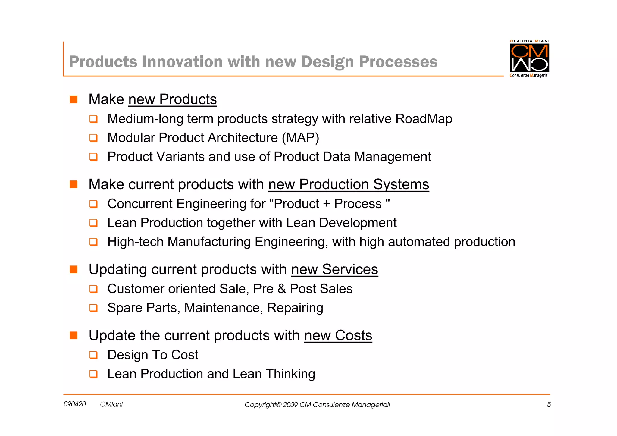 Products Innovation with new Design Processes

         Make new Products
            Medium-long term products strategy with relative RoadMap
            Modular Product Architecture (MAP)
            Product Variants and use of Product Data Management

         Make current products with new Production Systems
            Concurrent Engineering for “Product + Process "
            Lean Production together with Lean Development
            High-tech Manufacturing Engineering, with high automated production

         Updating current products with new Services
            Customer oriented Sale, Pre & Post Sales
            Spare Parts, Maintenance, Repairing

         Update the current products with new Costs
            Design To Cost
            Lean Production and Lean Thinking

090420    CMiani                  Copyright© 2009 CM Consulenze Manageriali       5
 