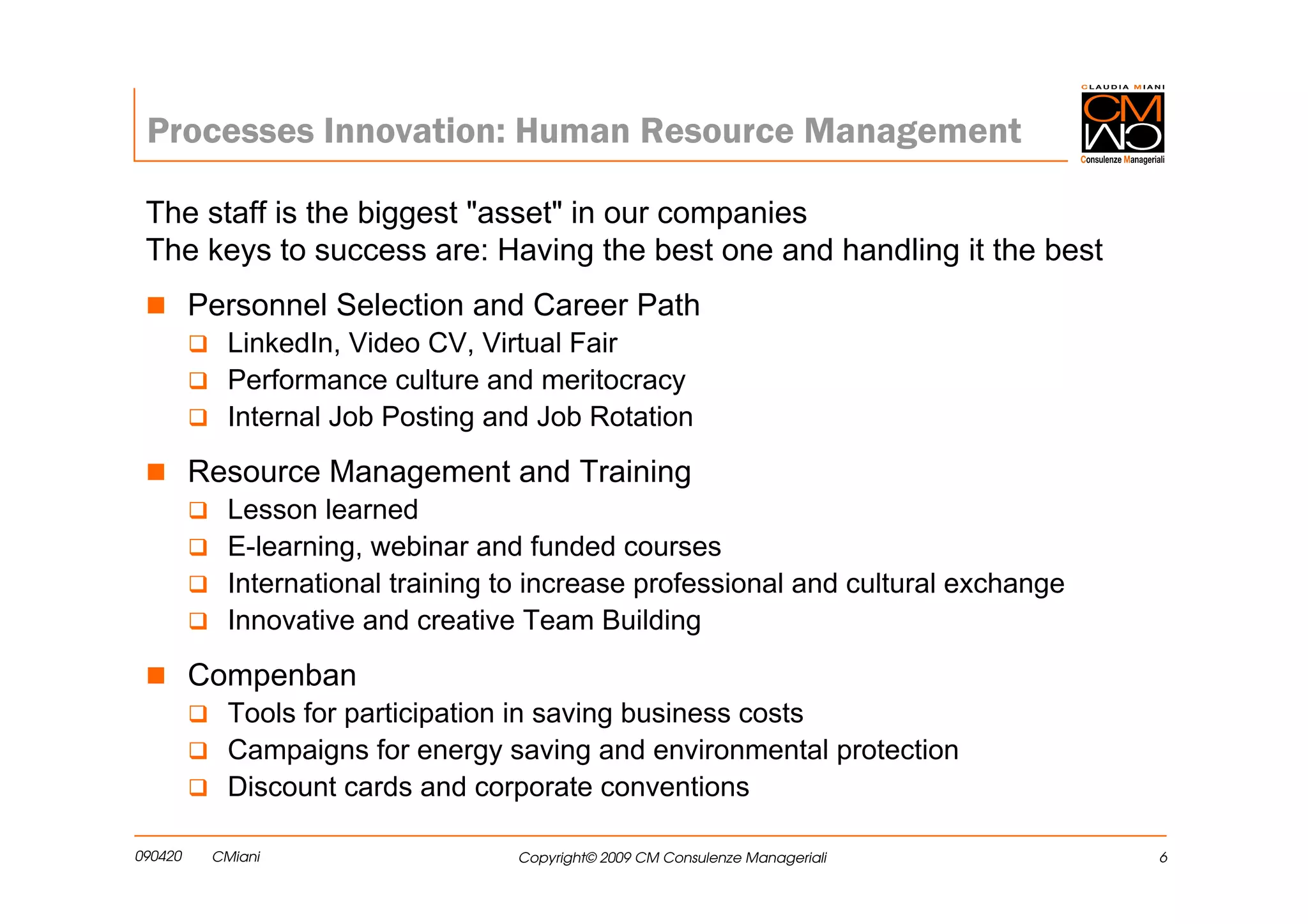 Processes Innovation: Human Resource Management

 The staff is the biggest "asset" in our companies
 The keys to success are: Having the best one and handling it the best
         Personnel Selection and Career Path
            LinkedIn, Video CV, Virtual Fair
            Performance culture and meritocracy
            Internal Job Posting and Job Rotation

         Resource Management and Training
            Lesson learned
            E-learning, webinar and funded courses
            International training to increase professional and cultural exchange
            Innovative and creative Team Building

         Compenban
            Tools for participation in saving business costs
            Campaigns for energy saving and environmental protection
            Discount cards and corporate conventions

090420    CMiani                   Copyright© 2009 CM Consulenze Manageriali        6
 