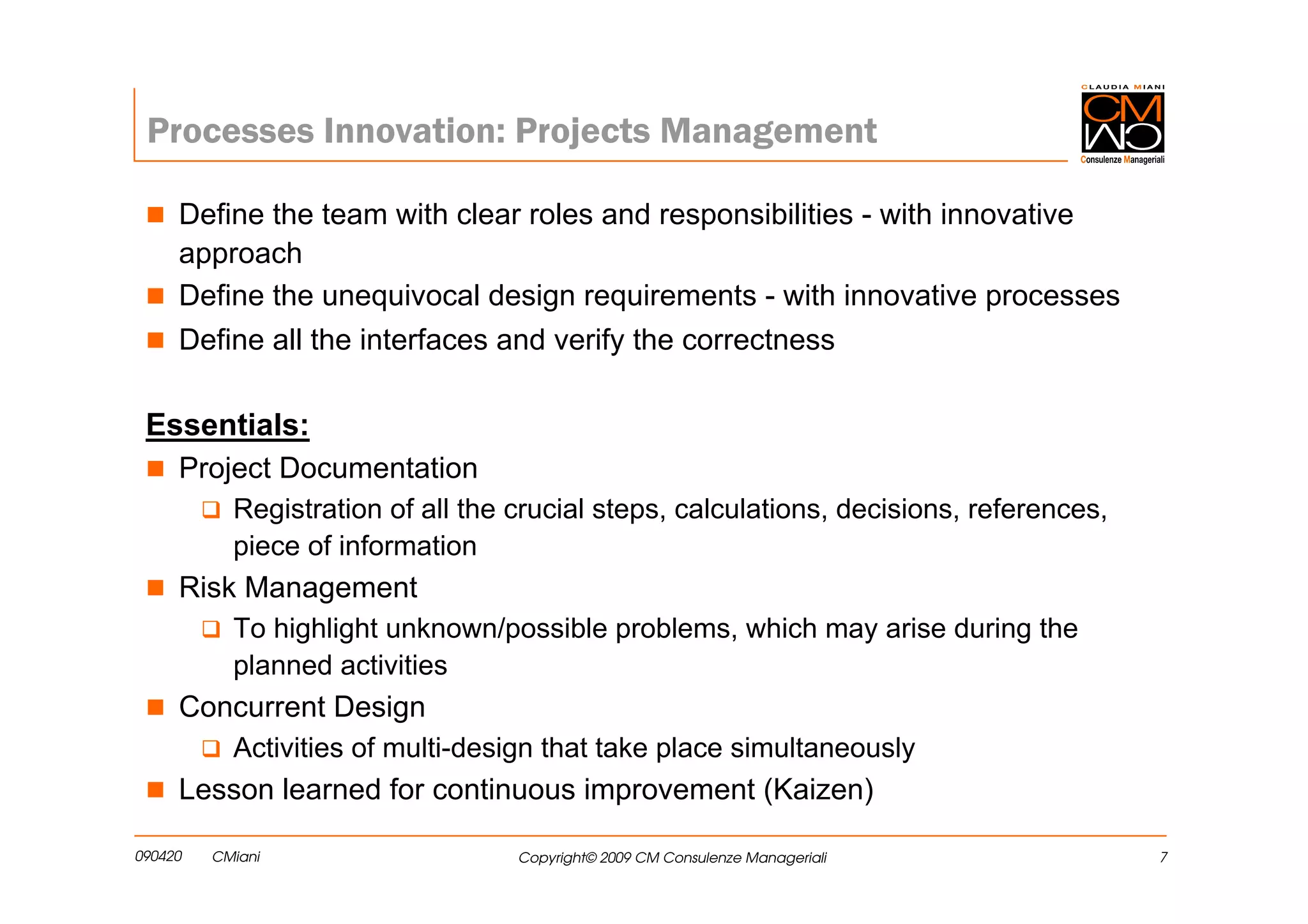 Processes Innovation: Projects Management

     Define the team with clear roles and responsibilities - with innovative
     approach
     Define the unequivocal design requirements - with innovative processes
     Define all the interfaces and verify the correctness

 Essentials:
   Project Documentation
           Registration of all the crucial steps, calculations, decisions, references,
           piece of information
     Risk Management
           To highlight unknown/possible problems, which may arise during the
           planned activities
     Concurrent Design
           Activities of multi-design that take place simultaneously
     Lesson learned for continuous improvement (Kaizen)

090420   CMiani                    Copyright© 2009 CM Consulenze Manageriali             7
 