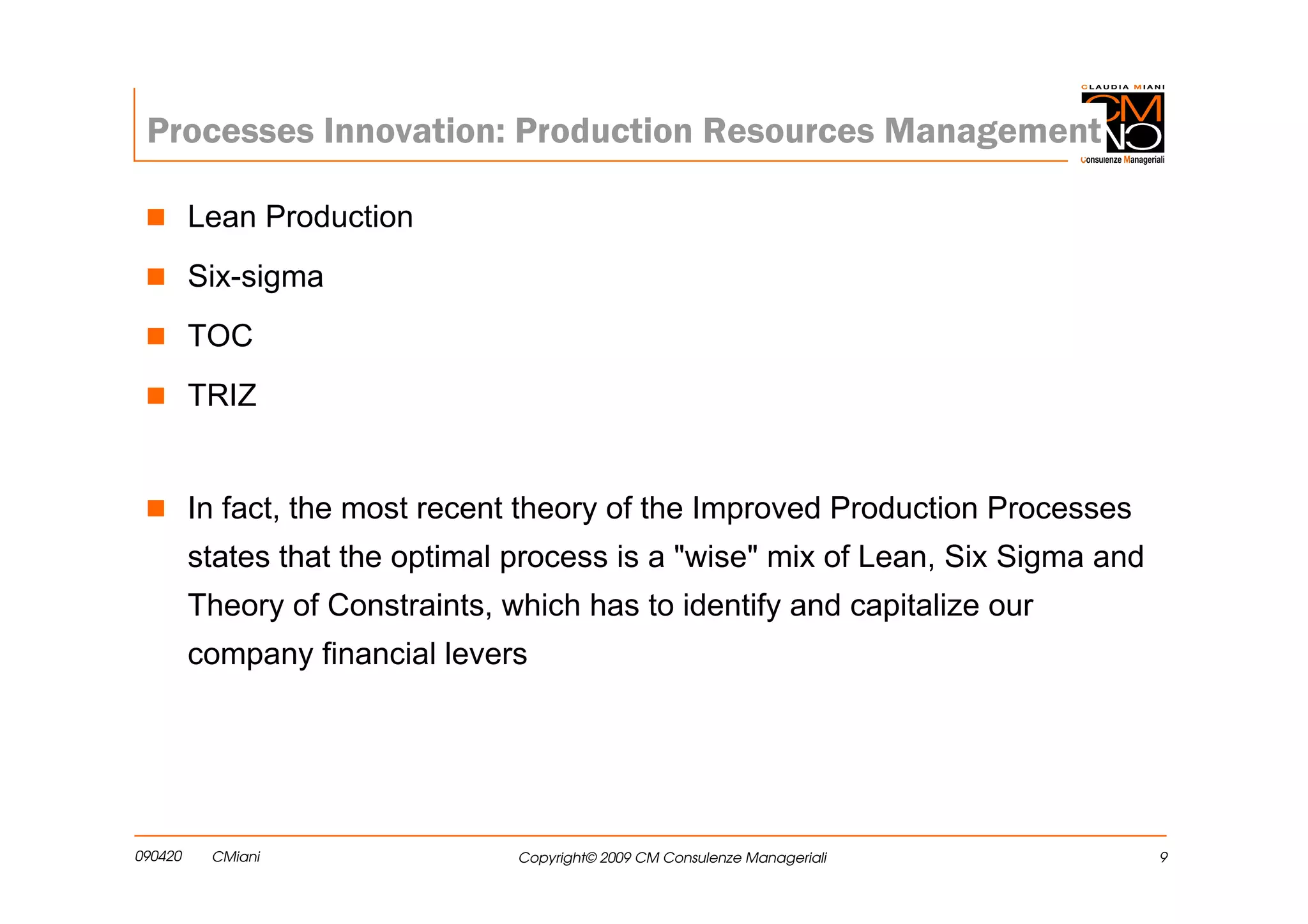 Processes Innovation: Production Resources Management

         Lean Production
         Six-sigma
         TOC
         TRIZ


         In fact, the most recent theory of the Improved Production Processes
         states that the optimal process is a "wise" mix of Lean, Six Sigma and
         Theory of Constraints, which has to identify and capitalize our
         company financial levers




090420    CMiani                 Copyright© 2009 CM Consulenze Manageriali        9
 