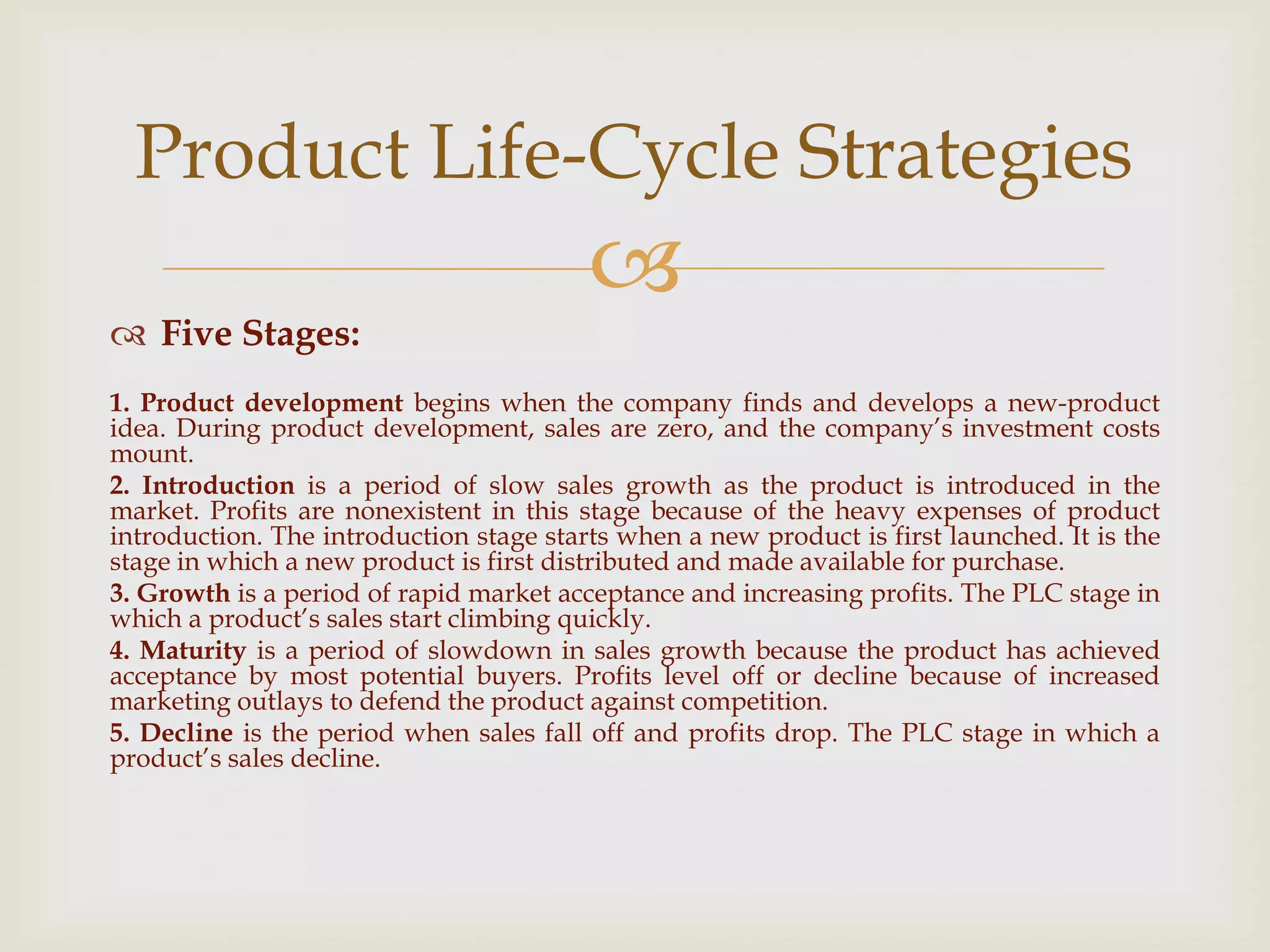 
 Five Stages:
1. Product development begins when the company finds and develops a new-product
idea. During product development, sales are zero, and the company’s investment costs
mount.
2. Introduction is a period of slow sales growth as the product is introduced in the
market. Profits are nonexistent in this stage because of the heavy expenses of product
introduction. The introduction stage starts when a new product is first launched. It is the
stage in which a new product is first distributed and made available for purchase.
3. Growth is a period of rapid market acceptance and increasing profits. The PLC stage in
which a product’s sales start climbing quickly.
4. Maturity is a period of slowdown in sales growth because the product has achieved
acceptance by most potential buyers. Profits level off or decline because of increased
marketing outlays to defend the product against competition.
5. Decline is the period when sales fall off and profits drop. The PLC stage in which a
product’s sales decline.
Product Life-Cycle Strategies
 