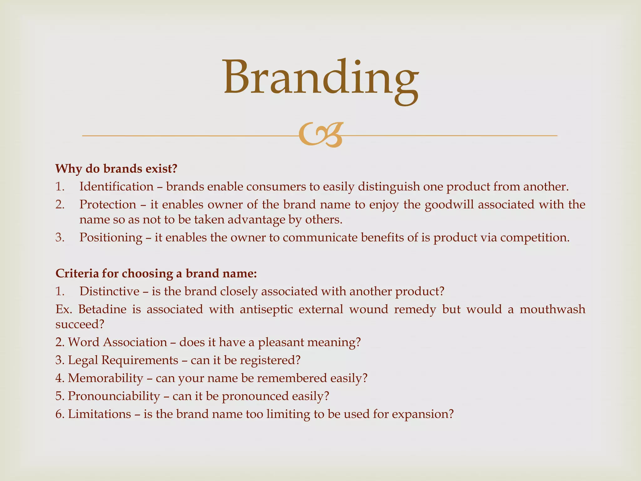 
Why do brands exist?
1. Identification – brands enable consumers to easily distinguish one product from another.
2. Protection – it enables owner of the brand name to enjoy the goodwill associated with the
name so as not to be taken advantage by others.
3. Positioning – it enables the owner to communicate benefits of is product via competition.
Criteria for choosing a brand name:
1. Distinctive – is the brand closely associated with another product?
Ex. Betadine is associated with antiseptic external wound remedy but would a mouthwash
succeed?
2. Word Association – does it have a pleasant meaning?
3. Legal Requirements – can it be registered?
4. Memorability – can your name be remembered easily?
5. Pronounciability – can it be pronounced easily?
6. Limitations – is the brand name too limiting to be used for expansion?
Branding
 