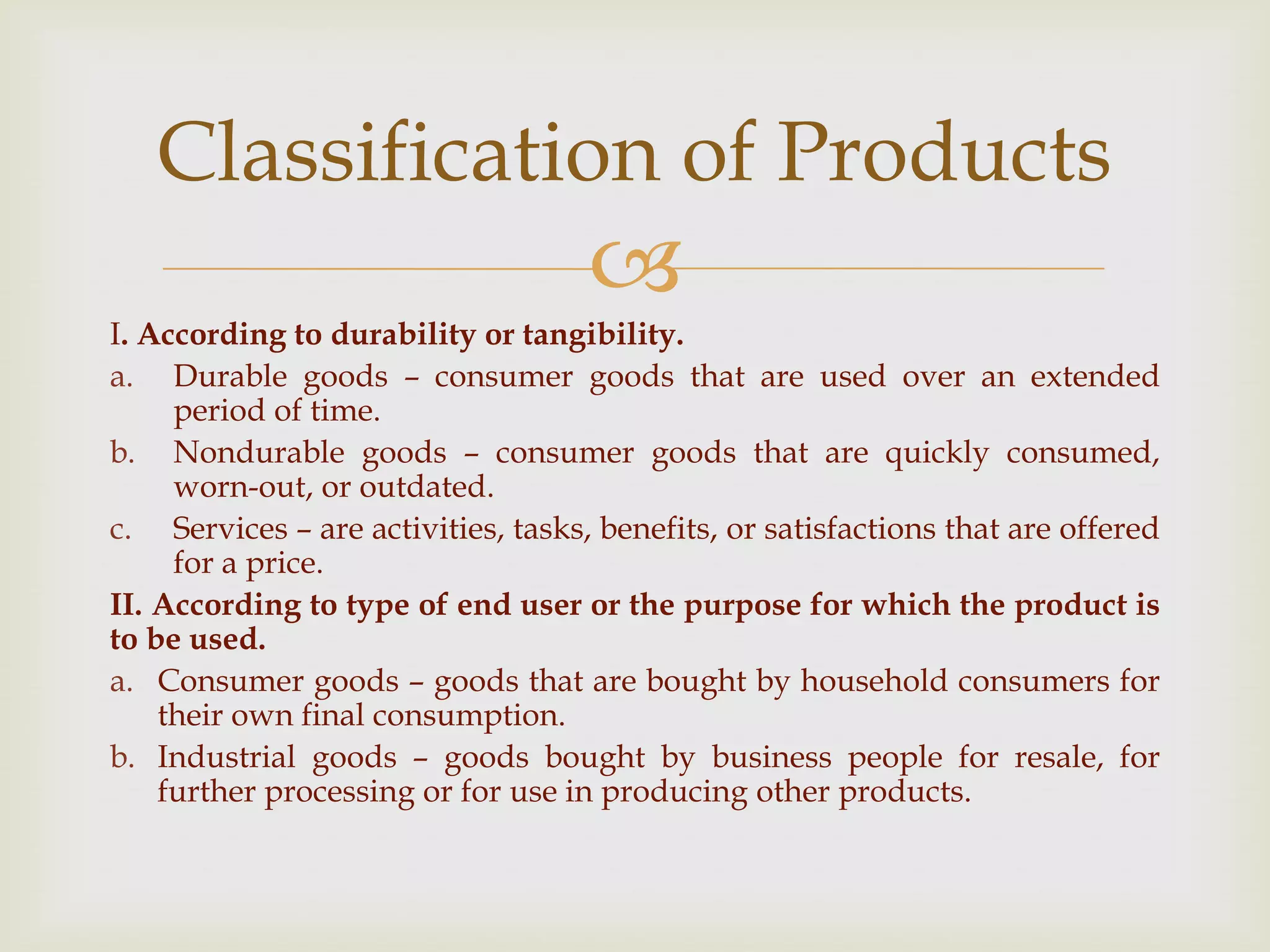 
I. According to durability or tangibility.
a. Durable goods – consumer goods that are used over an extended
period of time.
b. Nondurable goods – consumer goods that are quickly consumed,
worn-out, or outdated.
c. Services – are activities, tasks, benefits, or satisfactions that are offered
for a price.
II. According to type of end user or the purpose for which the product is
to be used.
a. Consumer goods – goods that are bought by household consumers for
their own final consumption.
b. Industrial goods – goods bought by business people for resale, for
further processing or for use in producing other products.
Classification of Products
 