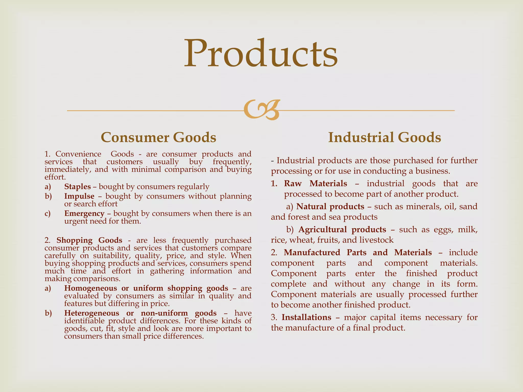 
Products
Consumer Goods
1. Convenience Goods - are consumer products and
services that customers usually buy frequently,
immediately, and with minimal comparison and buying
effort.
a) Staples – bought by consumers regularly
b) Impulse – bought by consumers without planning
or search effort
c) Emergency – bought by consumers when there is an
urgent need for them.
2. Shopping Goods - are less frequently purchased
consumer products and services that customers compare
carefully on suitability, quality, price, and style. When
buying shopping products and services, consumers spend
much time and effort in gathering information and
making comparisons.
a) Homogeneous or uniform shopping goods – are
evaluated by consumers as similar in quality and
features but differing in price.
b) Heterogeneous or non-uniform goods – have
identifiable product differences. For these kinds of
goods, cut, fit, style and look are more important to
consumers than small price differences.
Industrial Goods
- Industrial products are those purchased for further
processing or for use in conducting a business.
1. Raw Materials – industrial goods that are
processed to become part of another product.
a) Natural products – such as minerals, oil, sand
and forest and sea products
b) Agricultural products – such as eggs, milk,
rice, wheat, fruits, and livestock
2. Manufactured Parts and Materials – include
component parts and component materials.
Component parts enter the finished product
complete and without any change in its form.
Component materials are usually processed further
to become another finished product.
3. Installations – major capital items necessary for
the manufacture of a final product.
 